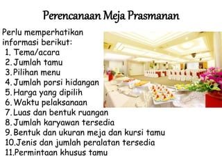 Perencanaan Meja Prasmanan
Perlu memperhatikan
informasi berikut:
1. Tema/acara
2.Jumlah tamu
3.Pilihan menu
4.Jumlah porsi hidangan
5.Harga yang dipilih
6.Waktu pelaksanaan
7.Luas dan bentuk ruangan
8.Jumlah karyawan tersedia
9.Bentuk dan ukuran meja dan kursi tamu
10.Jenis dan jumlah peralatan tersedia
11.Permintaan khusus tamu
 
