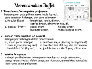 Merencanakan Buffet
1.Tema/acara/kesempatan perjamuan;
berpengaruh pada pilihan menu, table lay-out,
cara penataan hidangan, dan cara pelayanan :
a. Regular Event : - breakfast, lunch, dinner,
- coffee break, afternoon tea, dll.
b. Special Event : - social event, - holiday event,
- business event, - miscellaneous event.
2. Jumlah tamu (number of covers)
sebagai pertimbangan dalam menentukan:
a. jumlah porsi hidangan c. penataan meja (seating arrangement)
b. arah sajian (serving line) d. inventarisasi alat saji dan alat makan
c. bentuk buffet (lay-out) e. jumlah service staff yang dilibatkan
3. Waktu Pelayanan
sebagai pertimbangan dalam penentuan lay-out meja prasmanan,
pengaturan sirkulasi dalam penyajian hidangan, mengalokasikan waktu
dan tugas dalam pelayanan
 