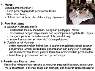 4. Harga :
untuk memperkirakan :
- biaya perorangan pada penawaran sesuai
kebutuhan tamu,
- alokasi bentuk tema dan dekorasi yg digunakan.
5. Pemilihan Menu
a. Susunan hidangan dipilih
- diusahakan mampu memenuhi keinginan pelanggan (tamu)
- disesuaikan dengan daya kreasi dan kemampuan mengolah staf dapur
- mengacu pada ketersediaan alat olah dan alat saji
- sesuai kemampuan service staf dalam pelayanan
b. Jumlah porsi hidangan
- untuk memperkirakan beban kerja bagian pengolahan sesuai pesanan
- pengaturan jumlah persediaan, penambahan dan pengisian hidangan
untuk pemerataan sesuai jumlah tamu dan meminimalkan pemborosan
- bentuk meja prasmanan dan cara penataannya
6. Permintaan khusus tamu
Perlu dipertimbangkan tentang pengaturan susunan hidangan, pengaturan
meja prasmanan, dekorasi meja dan ruangan, dan hiburan (susunan acara)
 