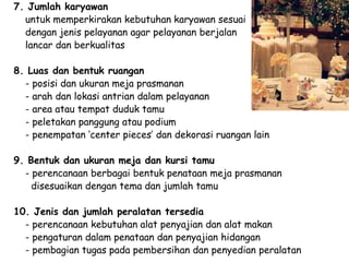 7. Jumlah karyawan
untuk memperkirakan kebutuhan karyawan sesuai
dengan jenis pelayanan agar pelayanan berjalan
lancar dan berkualitas
8. Luas dan bentuk ruangan
- posisi dan ukuran meja prasmanan
- arah dan lokasi antrian dalam pelayanan
- area atau tempat duduk tamu
- peletakan panggung atau podium
- penempatan ‘center pieces’ dan dekorasi ruangan lain
9. Bentuk dan ukuran meja dan kursi tamu
- perencanaan berbagai bentuk penataan meja prasmanan
disesuaikan dengan tema dan jumlah tamu
10. Jenis dan jumlah peralatan tersedia
- perencanaan kebutuhan alat penyajian dan alat makan
- pengaturan dalam penataan dan penyajian hidangan
- pembagian tugas pada pembersihan dan penyedian peralatan
 