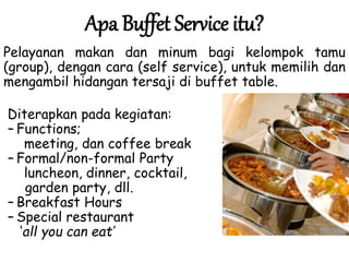 Apa Buffet Service itu?
Pelayanan makan dan minum bagi kelompok tamu
(group), dengan cara (self service), untuk memilih dan
mengambil hidangan tersaji di buffet table.
Diterapkan pada kegiatan:
– Functions;
meeting, dan coffee break
– Formal/non-formal Party
luncheon, dinner, cocktail,
garden party, dll.
– Breakfast Hours
– Special restaurant
‘all you can eat’
 