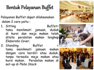 Bentuk Pelayanan Buffet
Pelayanan Buffet dapat dilaksanakan
dalam 2 cara yaitu :
1. Sitting Buffet=
tamu menikmati jamuan, duduk
di kursi dan meja makan telah
ditata peralatan makan lengkap
Elaborate Cover.
2. Standing Buffet =
tamu menikmati jamuan makan
dengan cara berdiri atau duduk,
tanpa tersedia meja makan atau
kursi makan. Peralatan makan di
set-up di Plate Stack
 