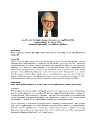 Notes from the Meeting Dr. George Athanassakos and Ivey MBA and HBA
students had with Mr. Warren Buffett
Omaha, NB, February 27, 2015, 10:00 am - 12:00 pm
Question #1:
How do you pick winners (the right people)? How do you know they are the right fit for your
company?
Answer #1:
I believe there are always winners but picking the right winner for my company is a challenge. I know an
individual who is definitely going to outperform the S&P but he’s the last guy on earth I’d want my
daughter to marry. So first and foremost, you have to feel good around them, you must enjoy their
company, like a friend or a family member. If you feel good around them, it means they have
characteristics you admire and are moving in the direction you want to associate with. These people
represent who you'd like to be and you may perceive them even as better than yourself. You can admire
their behaviour or intellect but always judge them as a human being if you want to be their friend. These
people do 10 things for every 1 thing you ask for; they go above and beyond what you expect of them.
You want to associate with first-class people (like William Ruane, one of the classiest individuals).
Question 2#
What is your personal definition of ‘success’? How has it changed over the course of your career?
Answer#2:
The saying goes that success is about getting what you want, while happiness is about wanting what you
get. For myself happiness is more important. My goal was always financial independence; working for
myself and finding a job where I admire the people I work with. I was interested in being in a position to
control the decision making process. At age 25, I had enough money to live off of. I had two children and
the equivalent of roughly $2M in today’s money. Everything since then has been surplus.
As you move along in your career, you always want to consider your inner scorecard – how you feel
about your own performance and success. You should worry more about how well you perform rather
than how well the rest of the world perceives your performance. The success of Berkshire has always
been more important than my own personal success in terms of financial returns. The most important
takeaway is that you should always try to be a good person.
 