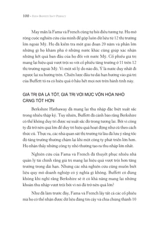 100 -
May mắn là Fama và French cũng tự hỏi điều tương tự. Họ mở
rộng cuộc nghiên cứu của mình để gộp luôn dữ liệu từ 12 thị trường
lớn ngoài Mỹ. Họ đã kiểm tra một giai đoạn 20 năm và phần lớn
những gì họ khám phá ở những nước khác cũng giúp xác nhận
những kết quả ban đầu của họ đối với nước Mỹ. Cổ phiếu giá trị
mang lại hiệu quả vượt trội so với cổ phiếu tăng trưởng ở 11 trên 12
thị trường ngoài Mỹ. Vì một số lý do nào đó, Ý là nước duy nhất đi
ngược lại xu hướng trên. Chiến lược đầu tư dài hạn hướng vào giá trị
của Buffett tỏ ra có hiệu quả ở hầu hết mọi nơi trên hành tinh này.
GIÁ TRỊ ĐÃ LÀ TỐT, GIÁ TRỊ VỚI MỨC VỐN HÓA NHỎ
CÀNG TỐT HƠN
Berkshire Hathaway đã mang lại thu nhập đặc biệt xuất sắc
trong nhiều thập kỷ. Tuy nhiên, Buffett đã cảnh báo rằng Berkshire
có thể không duy trì được sự xuất sắc đó trong tương lai. Bởi vì công
ty đã trở nên quá lớn để duy trì hiệu quả hoạt động như cũ theo cách
thức cũ. Thực ra, các nhà quan sát thị trường từ lâu đã lưu ý rằng tốc
độ tăng trưởng thường chậm lại khi một công ty phát triển lớn hơn.
Họ nhận thấy những công ty nhỏ thường tạo ra thu nhập lớn nhất.
Nghiên cứu của Fama và French đã thuyết phục nhiều nhà
quản lý tài chính rằng giá trị mang lại hiệu quả vượt trội hơn tăng
trưởng trong dài hạn. Nhưng các nhà nghiên cứu cũng muốn biết
liệu quy mô doanh nghiệp có ý nghĩa gì không. Buffett có đúng
không khi nghĩ rằng Berkshire sẽ ít có khả năng mang lại những
khoản thu nhập vượt trội bởi vì nó đã trở nên quá lớn?
Như đã làm trước đây, Fama và French lấy tất cả các cổ phiếu
mà họ có thể nhận được dữ liệu đáng tin cậy và chia chúng thành 10
 