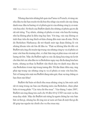102 -
Nhưng dựa trên những kết quả của Fama và French, rõ ràng các
nhà đầu tư dài hạn muốn tối đa hóa thu nhập của mình cần xây dựng
danh mục đầu tư hướng về cổ phiếu giá trị của những công ty có mức
vốn hóa nhỏ. Sở thích của Buffett dành cho những cổ phiếu giá trị đã
rất nổi tiếng. Tuy nhiên, những cổ phiếu có mức vốn hóa thị trường
nhỏ lại không phải là điều ông hay làm. Với ông, việc này không có
tính thực tiễn dù ông thích sở hữu chúng đến mức nào đi nữa. Đó là
do Berkshire Hathaway đã trở thành một tập đoàn khổng lồ với
những khoản tiền rất lớn để đầu tư. Thật sự không khả thi đối với
Buffett nếu ông chỉ muốn tập trung vào những công ty và cổ phiếu có
mức vốn hóa thị trường nhỏ, vì chắc hẳn ông sẽ phải mua với một số
lượng rất lớn. Mặc dù Buffett nghĩ ra việc đa dạng hóa rộng rãi là tốt
cho hầu hết các nhà đầu tư và Berkshire ngày nay đã đa dạng hóa hơn
trước, nhưng sự thực là Buffett vẫn thích duy trì danh mục đầu tư
của Berkshire ở mức tập trung tương đối. Để đạt được điều này, ông
phải tập trung vào những công ty và cổ phiếu có mức vốn hóa lớn.
Xét về lượng tiền mặt mà Buffett đang nắm giữ, thực sự ông chẳng có
lựa chọn nào khác!
Buffett thể hiện sở thích thu mua những công ty lớn một cách
rất rõ ràng trong các báo cáo thường niên của Berkshire, được phát
biểu rõ trong phần “Các tiêu chí thu mua”. Vào tháng 5 năm 2007,
Buffett nói ông đang tìm cách chi 40 đến 60 tỷ USD vào một vụ thu
mua duy nhất. Mặc dù Buffett nổi tiếng là người chống lại việc bán
bất cứ thứ gì, nhưng lúc đó ông nói sẽ xem xét bán đi một thứ gì đó
để giúp tạo nguồn tài chính cho vụ thu mua này.
 