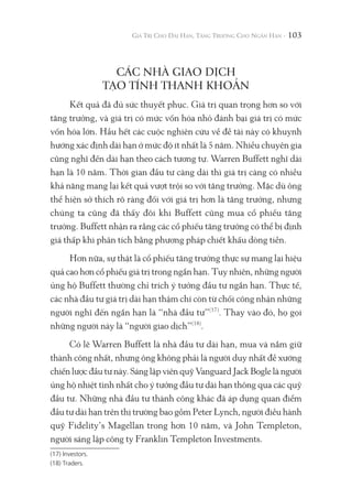 103
CÁC NHÀ GIAO DỊCH
TẠO TÍNH THANH KHOẢN
Kết quả đã đủ sức thuyết phục. Giá trị quan trọng hơn so với
tăng trưởng, và giá trị có mức vốn hóa nhỏ đánh bại giá trị có mức
vốn hóa lớn. Hầu hết các cuộc nghiên cứu về đề tài này có khuynh
hướng xác định dài hạn ở mức độ ít nhất là 5 năm. Nhiều chuyên gia
cũng nghĩ đến dài hạn theo cách tương tự. Warren Buffett nghĩ dài
hạn là 10 năm. Thời gian đầu tư càng dài thì giá trị càng có nhiều
khả năng mang lại kết quả vượt trội so với tăng trưởng. Mặc dù ông
thể hiện sở thích rõ ràng đối với giá trị hơn là tăng trưởng, nhưng
chúng ta cũng đã thấy đôi khi Buffett cũng mua cổ phiếu tăng
trưởng. Buffett nhận ra rằng các cổ phiếu tăng trưởng có thể bị định
giá thấp khi phân tích bằng phương pháp chiết khấu dòng tiền.
Hơn nữa, sự thật là cổ phiếu tăng trưởng thực sự mang lại hiệu
quả cao hơn cổ phiếu giá trị trong ngắn hạn. Tuy nhiên, những người
ủng hộ Buffett thường chỉ trích ý tưởng đầu tư ngắn hạn. Thực tế,
các nhà đầu tư giá trị dài hạn thậm chí còn từ chối công nhận những
người nghĩ đến ngắn hạn là “nhà đầu tư”(17)
. Thay vào đó, họ gọi
những người này là “người giao dịch”(18)
.
Có lẽ Warren Buffett là nhà đầu tư dài hạn, mua và nắm giữ
thành công nhất, nhưng ông không phải là người duy nhất đề xướng
chiến lược đầu tư này. Sáng lập viên quỹ Vanguard Jack Bogle là người
ủng hộ nhiệt tình nhất cho ý tưởng đầu tư dài hạn thông qua các quỹ
đầu tư. Những nhà đầu tư thành công khác đã áp dụng quan điểm
đầu tư dài hạn trên thị trường bao gồm Peter Lynch, người điều hành
quỹ Fidelity’s Magellan trong hơn 10 năm, và John Templeton,
người sáng lập công ty Franklin Templeton Investments.
(17) Investors.
(18) Traders.
 