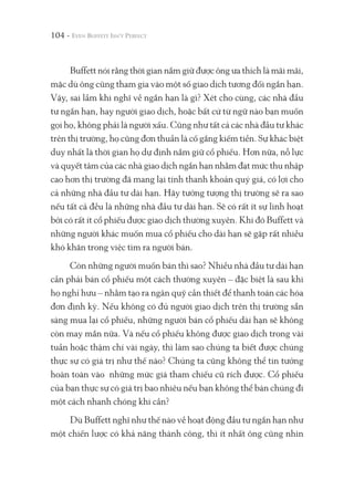 104 -
Buffett nói rằng thời gian nắm giữ được ông ưa thích là mãi mãi,
mặc dù ông cũng tham gia vào một số giao dịch tương đối ngắn hạn.
Vậy, sai lầm khi nghĩ về ngắn hạn là gì? Xét cho cùng, các nhà đầu
tư ngắn hạn, hay người giao dịch, hoặc bất cứ từ ngữ nào bạn muốn
gọi họ, không phải là người xấu. Cũng như tất cả các nhà đầu tư khác
trên thị trường, họ cũng đơn thuần là cố gắng kiếm tiền. Sự khác biệt
duy nhất là thời gian họ dự định nắm giữ cổ phiếu. Hơn nữa, nỗ lực
và quyết tâm của các nhà giao dịch ngắn hạn nhằm đạt mức thu nhập
cao hơn thị trường đã mang lại tính thanh khoản quý giá, có lợi cho
cả những nhà đầu tư dài hạn. Hãy tưởng tượng thị trường sẽ ra sao
nếu tất cả đều là những nhà đầu tư dài hạn. Sẽ có rất ít sự linh hoạt
bởi có rất ít cổ phiếu được giao dịch thường xuyên. Khi đó Buffett và
những người khác muốn mua cổ phiếu cho dài hạn sẽ gặp rất nhiều
khó khăn trong việc tìm ra người bán.
Còn những người muốn bán thì sao? Nhiều nhà đầu tư dài hạn
cần phải bán cổ phiếu một cách thường xuyên – đặc biệt là sau khi
họ nghỉ hưu – nhằm tạo ra ngân quỹ cần thiết để thanh toán các hóa
đơn định kỳ. Nếu không có đủ người giao dịch trên thị trường sẵn
sàng mua lại cổ phiếu, những người bán cổ phiếu dài hạn sẽ không
còn may mắn nữa. Và nếu cổ phiếu không được giao dịch trong vài
tuần hoặc thậm chí vài ngày, thì làm sao chúng ta biết được chúng
thực sự có giá trị như thế nào? Chúng ta cũng không thể tin tưởng
hoàn toàn vào những mức giá tham chiếu cũ rích được. Cổ phiếu
của bạn thực sự có giá trị bao nhiêu nếu bạn không thể bán chúng đi
một cách nhanh chóng khi cần?
Dù Buffett nghĩ như thế nào về hoạt động đầu tư ngắn hạn như
một chiến lược có khả năng thành công, thì ít nhất ông cũng nhìn
 