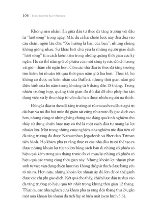 106 -
Không nên nhầm lẫn giữa đầu tư theo đà tăng trưởng với đầu
tư “lướt sóng” trong ngày. Mặc dù cả hai chiến lược này đều dựa vào
câu châm ngôn lâu đời: “Xu hướng là bạn của bạn”, nhưng chúng
không giống nhau. Sự khác biệt chủ yếu là những người giao dịch
“lướt sóng” tìm cách kiếm tiền trong những quãng thời gian cực kỳ
ngắn. Họ có thể nắm giữ cổ phiếu của một công ty nào đó chỉ trong
vài giờ - thậm chí ngắn hơn. Còn các nhà đầu tư theo đà tăng trưởng
tìm kiếm lợi nhuận tốt qua thời gian nắm giữ lâu hơn. Thực tế, họ
không có được sự kiên nhẫn của Buffett, nhưng thời gian nắm giữ
điển hình của họ nằm trong khoảng từ 6 tháng đến 18 tháng. Trong
nhiều trường hợp, quãng thời gian đó đủ dài để cho phép họ tận
dụng việc xử lý thu nhập từ vốn dài hạn được nhiều người ưa thích.
Đúnglàđầutưtheođàtăngtrưởngcórủirocaohơnđầutưgiátrị
dài hạn và nó đòi hỏi mức độ giám sát cũng như mức độ giao dịch cao
hơn,nhưngcũngcónhữngbằngchứngxácđángquakinhnghiệmcho
thấy sử dụng chiến lược này có thể là một cách đầu tư mang lại lợi
nhuận lớn. Một trong những cuộc nghiên cứu nghiêm túc đầu tiên về
đà tăng trưởng đã được Narasimhan Jegadeesh và Sheridan Titman
tiến hành. Họ khám phá ra rằng thực ra các nhà đầu tư có thể tạo ra
được những khoản lợi tức to lớn bằng cách bán đi những cổ phiếu có
hiệu quả kém trong sáu tháng trước đó và mua lại những cổ phiếu có
hiệu quả cao trong cùng thời gian này. Những khoản lợi nhuận phát
sinhtừviệcvậndụngchiếnlượcnàykhôngthểgiảithíchđượcbằngyếu
tố rủi ro. Hơn nữa, những khoản lợi nhuận ấy đủ lớn để có thể gánh
được các chi phí giao dịch. Kết quả cho thấy, chiến lược đầu tư dựa vào
đà tăng trưởng có hiệu quả tốt nhất trong khung thời gian 12 tháng.
Thực ra, các nhà nghiên cứu khám phá ra rằng đến tháng thứ 24, gần
một nửa khoản lợi nhuận đã tích lũy sẽ biến mất (xem hình 3.3).
 