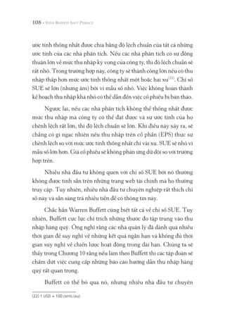 108 -
ước tính thống nhất được chia bằng độ lệch chuẩn của tất cả những
ước tính của các nhà phân tích. Nếu các nhà phân tích có sự đồng
thuận lớn về mức thu nhập kỳ vọng của công ty, thì độ lệch chuẩn sẽ
rất nhỏ. Trong trường hợp này, công ty sẽ thành công lớn nếu có thu
nhập thấp hơn mức ước tính thống nhất một hoặc hai xu(22)
. Chỉ số
SUE sẽ lớn (nhưng âm) bởi vì mẫu số nhỏ. Việc không hoàn thành
kế hoạch thu nhập khá nhỏ có thể dẫn đến việc cổ phiếu bị bán tháo.
Ngược lại, nếu các nhà phân tích không thể thống nhất được
mức thu nhập mà công ty có thể đạt được và sự ước tính của họ
chênh lệch rất lớn, thì độ lệch chuẩn sẽ lớn. Khi điều này xảy ra, sẽ
chẳng có gì ngạc nhiên nếu thu nhập trên cổ phần (EPS) thực sự
chênh lệch so với mức ước tính thống nhất chỉ vài xu. SUE sẽ nhỏ vì
mẫu số lớn hơn. Giá cổ phiếu sẽ không phản ứng dữ dội so với trường
hợp trên.
Nhiều nhà đầu tư không quen với chỉ số SUE bởi nó thường
không được tính sẵn trên những trang web tài chính mà họ thường
truy cập. Tuy nhiên, nhiều nhà đầu tư chuyên nghiệp rất thích chỉ
số này và sẵn sàng trả nhiều tiền để có thông tin này.
Chắc hẳn Warren Buffett cũng biết tất cả về chỉ số SUE. Tuy
nhiên, Buffett cực lực chỉ trích những thước đo tập trung vào thu
nhập hàng quý. Ông nghĩ rằng các nhà quản lý đã dành quá nhiều
thời gian để suy nghĩ về những kết quả ngắn hạn và không đủ thời
gian suy nghĩ về chiến lược hoạt động trong dài hạn. Chúng ta sẽ
thấy trong Chương 10 rằng nếu làm theo Buffett thì các tập đoàn sẽ
chấm dứt việc cung cấp những báo cáo hướng dẫn thu nhập hàng
quý rất quan trọng.
Buffett có thể bỏ qua nó, nhưng nhiều nhà đầu tư chuyên
(22) 1 USD = 100 cents (xu).
 