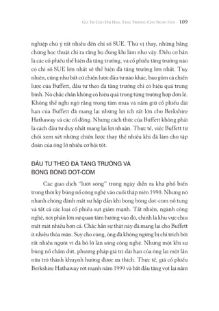 109
nghiệp chú ý rất nhiều đến chỉ số SUE. Thú vị thay, những bằng
chứng học thuật chỉ ra rằng họ đúng khi làm như vậy. Điều cơ bản
là các cổ phiếu thể hiện đà tăng trưởng, và cổ phiếu tăng trưởng nào
có chỉ số SUE lớn nhất sẽ thể hiện đà tăng trưởng lớn nhất. Tuy
nhiên, cũng như bất cứ chiến lược đầu tư nào khác, bao gồm cả chiến
lược của Buffett, đầu tư theo đà tăng trưởng chỉ có hiệu quả trung
bình. Nó chắc chắn không có hiệu quả trong từng trường hợp đơn lẻ.
Không thể nghi ngờ rằng trọng tâm mua và nắm giữ cổ phiếu dài
hạn của Buffett đã mang lại những lợi ích rất lớn cho Berkshire
Hathaway và các cổ đông. Nhưng cách thức của Buffett không phải
là cách đầu tư duy nhất mang lại lợi nhuận. Thực tế, việc Buffett từ
chối xem xét những chiến lược thay thế nhiều khi đã làm cho tập
đoàn của ông lỡ nhiều cơ hội tốt.
ĐẦU TƯ THEO ĐÀ TĂNG TRƯỞNG VÀ
BONG BÓNG DOT-COM
Các giao dịch “lướt sóng” trong ngày diễn ra khá phổ biến
trong thời kỳ bùng nổ công nghệ vào cuối thập niên 1990. Nhưng nó
nhanh chóng đánh mất sự hấp dẫn khi bong bóng dot-com nổ tung
và tất cả các loại cổ phiếu sụt giảm mạnh. Tất nhiên, ngành công
nghệ, nơi phần lớn sự quan tâm hướng vào đó, chính là khu vực chịu
mất mát nhiều hơn cả. Chắc hẳn sự thật này đã mang lại cho Buffett
ít nhiều thỏa mãn. Suy cho cùng, ông đã không ngừng bị chỉ trích bởi
rất nhiều người vì đã bỏ lỡ làn sóng công nghệ. Nhưng một khi sự
bùng nổ chấm dứt, phương pháp giá trị dài hạn của ông lại một lần
nữa trở thành khuynh hướng được ưa thích. Thực tế, giá cổ phiếu
Berkshire Hathaway rớt mạnh năm 1999 và bắt đầu tăng vọt lại năm
 