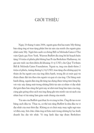 GIỚI THIỆU
Ngày 26 tháng 6 năm 2006, người giàu thứ hai nước Mỹ thông
báo rằng ông sẽ trao tặng phần lớn tài sản của mình cho người giàu
nhất nước Mỹ. Ngồi bên cạnh vợ chồng Bill và Melinda Gates ở Thư
viện Quốc gia New York, Warren Buffett đã công bố kế hoạch hiến
tặng 10 triệu cổ phiếu phổ thông loại B của Berkshire Hathaway, trị
giá ước tính vào thời điểm đó khoảng 31 tỷ USD, cho Quỹ Từ thiện
Bill & Melinda Gates Foundation. Ngoài ra, ông còn dành thêm 2
triệu cổ phiếu, tương đương 6,3 tỷ USD, trao tặng cho những quỹ từ
thiện do ba người con của ông điều hành, trong đó có một quỹ từ
thiện được đặt tên theo tên người vợ quá cố của ông. Chỉ bằng một
hành động, người đàn ông đã từng tạo dựng được tiếng tăm lừng lẫy
với việc xây dựng một trong những khối tài sản cá nhân vĩ đại nhất
thế giới đảm bảo rằng thế giới này sẽ nhớ mãi lòng hảo tâm của ông,
cũng gần giống như cách mà ông đang ghi tên mình vào sử sách của
nhân loại về tài năng làm giàu xuất chúng của mình.
Tài sản của Buffett quả thực là vô cùng to lớn. Ông đã tạo ra nó
bằng cách đầu tư. Thực ra, có thể nói rằng Buffett là nhà đầu tư vĩ
đại nhất của mọi thời đại. Không ai có chút mảy may nghi ngờ nào
về điều này, bởi chắc chắn ông sở hữu một trong những kỷ lục kinh
doanh lâu dài tốt nhất. Vì ông lãnh đạo tập đoàn Berkshire
 