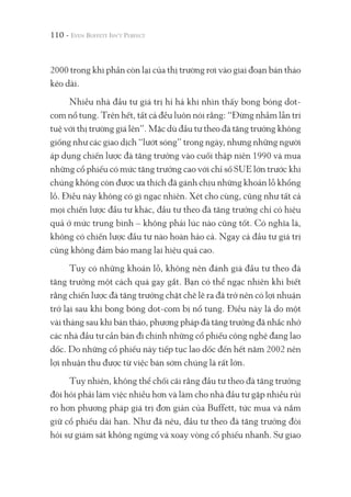 110 -
2000 trong khi phần còn lại của thị trường rơi vào giai đoạn bán tháo
kéo dài.
Nhiều nhà đầu tư giá trị hỉ hả khi nhìn thấy bong bóng dot-
com nổ tung. Trên hết, tất cả đều luôn nói rằng: “Đừng nhầm lẫn trí
tuệ với thị trường giá lên”. Mặc dù đầu tư theo đà tăng trưởng không
giống như các giao dịch “lướt sóng” trong ngày, nhưng những người
áp dụng chiến lược đà tăng trưởng vào cuối thập niên 1990 và mua
những cổ phiếu có mức tăng trưởng cao với chỉ số SUE lớn trước khi
chúng không còn được ưa thích đã gánh chịu những khoản lỗ khổng
lồ. Điều này không có gì ngạc nhiên. Xét cho cùng, cũng như tất cả
mọi chiến lược đầu tư khác, đầu tư theo đà tăng trưởng chỉ có hiệu
quả ở mức trung bình – không phải lúc nào cũng tốt. Có nghĩa là,
không có chiến lược đầu tư nào hoàn hảo cả. Ngay cả đầu tư giá trị
cũng không đảm bảo mang lại hiệu quả cao.
Tuy có những khoản lỗ, không nên đánh giá đầu tư theo đà
tăng trưởng một cách quá gay gắt. Bạn có thể ngạc nhiên khi biết
rằng chiến lược đà tăng trưởng chặt chẽ lẽ ra đã trở nên có lợi nhuận
trở lại sau khi bong bóng dot-com bị nổ tung. Điều này là do một
vài tháng sau khi bán tháo, phương pháp đà tăng trưởng đã nhắc nhở
các nhà đầu tư cần bán đi chính những cổ phiếu công nghệ đang lao
dốc. Do những cổ phiếu này tiếp tục lao dốc đến hết năm 2002 nên
lợi nhuận thu được từ việc bán sớm chúng là rất lớn.
Tuy nhiên, không thể chối cãi rằng đầu tư theo đà tăng trưởng
đòi hỏi phải làm việc nhiều hơn và làm cho nhà đầu tư gặp nhiều rủi
ro hơn phương pháp giá trị đơn giản của Buffett, tức mua và nắm
giữ cổ phiếu dài hạn. Như đã nêu, đầu tư theo đà tăng trưởng đòi
hỏi sự giám sát không ngừng và xoay vòng cổ phiếu nhanh. Sự giao
 