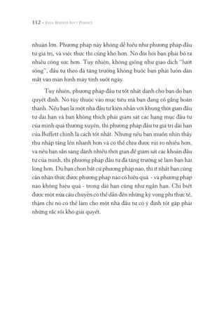 112 -
nhuận lớn. Phương pháp này không dễ hiểu như phương pháp đầu
tư giá trị, và việc thực thi cũng khó hơn. Nó đòi hỏi bạn phải bỏ ra
nhiều công sức hơn. Tuy nhiên, không giống như giao dịch “lướt
sóng”, đầu tư theo đà tăng trưởng không buộc bạn phải luôn dán
mắt vào màn hình máy tính suốt ngày.
Tuy nhiên, phương pháp đầu tư tốt nhất dành cho bạn do bạn
quyết định. Nó tùy thuộc vào mục tiêu mà bạn đang cố gắng hoàn
thành. Nếu bạn là một nhà đầu tư kiên nhẫn với khung thời gian đầu
tư dài hạn và bạn không thích phải giám sát các hạng mục đầu tư
của mình quá thường xuyên, thì phương pháp đầu tư giá trị dài hạn
của Buffett chính là cách tốt nhất. Nhưng nếu bạn muốn nhìn thấy
thu nhập tăng lên nhanh hơn và có thể chịu được rủi ro nhiều hơn,
và nếu bạn sẵn sàng dành nhiều thời gian để giám sát các khoản đầu
tư của mình, thì phương pháp đầu tư đà tăng trưởng sẽ làm bạn hài
lòng hơn. Dù bạn chọn bất cứ phương pháp nào, thì ít nhất bạn cũng
cần nhận thức được phương pháp nào có hiệu quả - và phương pháp
nào không hiệu quả - trong dài hạn cũng như ngắn hạn. Chỉ biết
được một nửa câu chuyện có thể dẫn đến những kỳ vọng phi thực tế,
thậm chí nó có thể làm cho một nhà đầu tư có ý định tốt gặp phải
những rắc rối khó giải quyết.
 