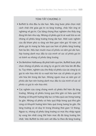 113
TÓM TẮT CHƯƠNG 3
• Buffett là nhà đầu tư dài hạn. Nếu ông buộc phải chọn một
cách chặt chẽ giữa giá trị và tăng trưởng, chắc hẳn ông sẽ
nghiêng về giá trị. Các bằng chứng thực nghiệm cho thấy ông
đúng khi làm như vậy. Những cổ phiếu giá trị sẽ vượt trội so với
những cổ phiếu tăng trưởng trong dài hạn. Một cuộc nghiên
cứu đã khám phá ra rằng với thời gian nắm giữ 10 năm, cổ
phiếu giá trị mang lại hiệu quả cao hơn cổ phiếu tăng trưởng
hơn ba lần. Nếu bạn muốn mua cổ phiếu và nắm giữ dài hạn,
hãy hướng danh mục đầu tư của mình về các cổ phiếu giá trị
và tránh xa những cổ phiếu tăng trưởng.
• Do Berkshire Hathaway đã phát triển quá lớn, Buffett buộc phải
chọn những cổ phiếu và công ty có giá trị vốn hóa lớn để đầu
tư. Tuy nhiên, nghiên cứu cho thấy cổ phiếu của các công ty có
giá trị vốn hóa nhỏ tỏ ra vượt trội hơn các cổ phiếu có giá trị
vốn hóa lớn trong dài hạn. Những người mua và nắm giữ cổ
phiếu dài hạn nên hướng danh mục đầu tư của mình về các cổ
phiếu có giá trị vốn hóa nhỏ.
• Các nghiên cứu cũng chứng minh cổ phiếu thể hiện đà tăng
trưởng. Những cổ phiếu trong quá khứ gần có hiệu quả tốt
thường có khuynh hướng tiếp tục có hiệu quả cao trong tương
lai gần. Những cổ phiếu có hiệu quả thấp trong quá khứ gần
cũng có khuynh hướng kém hiệu quả trong tương lai gần. Đà
tăng trưởng có vẻ duy trì trong khoảng thời gian 12 tháng.
Ngoài ra, những cổ phiếu tăng trưởng có mức thu nhập ngoài
kỳ vọng lớn nhất cũng thể hiện mức độ đà tăng trưởng lớn
nhất. Việc Buffett từ chối xem xét đầu tư theo đà tăng trưởng
 