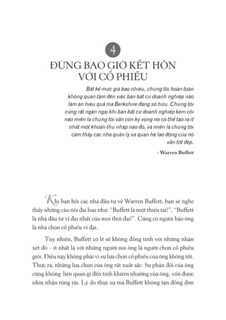 4
ĐỪNG BAO GIỜ KẾT HÔN
VỚI CỔ PHIẾU
Bất kể mức giá bao nhiêu, chúng tôi hoàn toàn
không quan tâm đến việc bán bất cứ doanh nghiệp nào
làm ăn hiệu quả mà Berkshire đang sở hữu. Chúng tôi
cũng rất ngần ngại khi bán bất cứ doanh nghiệp kém cỏi
nào miễn là chúng tôi vẫn còn kỳ vọng nó có thể tạo ra ít
nhất một khoản thu nhập nào đó, và miễn là chúng tôi
cảm thấy các nhà quản lý và quan hệ lao động của nó
vẫn tốt đẹp.
- Warren Buffett
hi bạn hỏi các nhà đầu tư về Warren Buffett, bạn sẽ nghe
thấy những câu nói đại loại như: “Buffett là một thiên tài!”, “Buffett
là nhà đầu tư vĩ đại nhất của mọi thời đại!”. Cũng có người bảo ông
là nhà chọn cổ phiếu vĩ đại.
Tuy nhiên, Buffett có lẽ sẽ không đồng tình với những nhận
xét đó – ít nhất là với những người nói ông là người chọn cổ phiếu
giỏi. Điều này không phải vì sự lựa chọn cổ phiếu của ông không tốt.
Thực ra, những lựa chọn của ông rất xuất sắc. Sự phản đối của ông
cũng không liên quan gì đến tính khiêm nhường của ông, vốn được
nhìn nhận rộng rãi. Lý do thực sự mà Buffett không tán đồng đơn
 