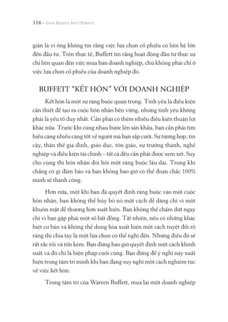 116 -
giản là vì ông không tin rằng việc lựa chọn cổ phiếu có liên hệ lớn
đến đầu tư. Trên thực tế, Buffett tin rằng hoạt động đầu tư thực sự
chỉ liên quan đến việc mua bán doanh nghiệp, chứ không phải chỉ ở
việc lựa chọn cổ phiếu của doanh nghiệp đó.
BUFFETT “KẾT HÔN” VỚI DOANH NGHIỆP
Kết hôn là một sự ràng buộc quan trọng. Tình yêu là điều kiện
cần thiết để tạo ra cuộc hôn nhân bền vững, nhưng tình yêu không
phải là yếu tố duy nhất. Cần phải có thêm nhiều điều kiện thuận lợi
khác nữa. Trước khi cùng nhau bước lên sân khấu, bạn cần phải tìm
hiểu càng nhiều càng tốt về người mà bạn sắp cưới. Sự tương hợp, tin
cậy, thân thế gia đình, giáo dục, tôn giáo, sự trưởng thành, nghề
nghiệp và điều kiện tài chính – tất cả đều cần phải được xem xét. Suy
cho cùng thì hôn nhân đòi hỏi một ràng buộc lâu dài. Trong khi
chẳng có gì đảm bảo và bạn không bao giờ có thể đoan chắc 100%
mình sẽ thành công.
Hơn nữa, một khi bạn đã quyết định ràng buộc vào một cuộc
hôn nhân, bạn không thể hủy bỏ nó một cách dễ dàng chỉ vì một
khuôn mặt dễ thương hơn xuất hiện. Bạn không thể chấm dứt ngay
chỉ vì bạn gặp phải một số bất đồng. Tất nhiên, nếu có những khác
biệt cơ bản và không thể dung hòa xuất hiện một cách tuyệt đối rõ
ràng thì chia tay là một lựa chọn có thể nghĩ đến. Nhưng điều đó sẽ
rất rắc rối và tốn kém. Bạn đừng bao giờ quyết định một cách khinh
suất và đó chỉ là biện pháp cuối cùng. Bạn đừng để ý nghĩ này xuất
hiện trong tâm trí mình khi bạn đang suy nghĩ một cách nghiêm túc
về việc kết hôn.
Trong tâm trí của Warren Buffett, mua lại một doanh nghiệp
 