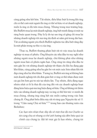 117
cũng giống như kết hôn. Tất nhiên, điều khác biệt là trong khi ông
chỉ có thể cưới một người thì ông có thể sở hữu vô số doanh nghiệp,
miễn là ông có đủ tiền mua chúng. Nhưng trong mọi trường hợp,
khi Buffett mua lại một doanh nghiệp, ông biết mình đang có một sự
ràng buộc quan trọng. Đây là lý do tại sao ông cố gắng chỉ mua lại
những doanh nghiệp tốt mà ông dự định sẽ nắm giữ trong dài hạn.
Tất cả những người yêu thích Buffett nghiêm túc đều biết rằng đây
là một phần trong sự thú vị của ông.
Thực ra, Buffett thường phân biệt rất rõ việc mua lại doanh
nghiệp và mua cổ phiếu. Ông khuyên các nhà đầu tư suy nghĩ như
những người mua lại doanh nghiệp, chứ không phải như những
người mua bán cổ phiếu ngắn hạn. Ông cũng tin rằng nhà đầu tư
nên gắn bó với những doanh nghiệp tốt thậm chí khi họ đang gặp
khó khăn, cũng giống như họ gắn bó với một cuộc hôn nhân khi tốt
đẹp cũng như lúc khó khăn. Tương tự, Buffett nói ông sẽ không bán
một doanh nghiệp tốt chỉ đơn giản bởi vì ông có thể nhận được một
cái giá lớn hơn giá trị nội tại nhiều lần. Tuy nhiên, điều đáng ngạc
nhiên nhất có lẽ là thái độ của ông đối với các doanh nghiệp hoạt
động kém hiệu quả mà ông hiện đang sở hữu. Ông sẽ không rót thêm
tiền vào những doanh nghiệp này và ông có thể hối tiếc vì mình đã
mua chúng, nhưng ông cũng hết sức miễn cưỡng trong việc bán
chúng đi. Ông phát biểu điều này rất rõ ràng qua Nguyên tắc số 11
trong “Cẩm nang Chủ sở hữu”(23)
trong báo cáo thường niên của
Berkshire:
Các bạn nên nhận thức đầy đủ về một thái độ mà Charlie và
tôi cùng chia sẻ nhưng có thể ảnh hưởng xấu đến hiệu quả tài
chính của chúng ta: Bất kể mức giá là bao nhiêu, chúng tôi
(23) Owner's Manual.
 