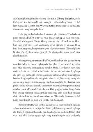 119
ảnh hưởng không tốt đến cổ đông của mình. Nhưng đồng thời, có lẽ
không có cá nhân đơn độc nào trong lịch sử hoạt động đầu tư có thể
làm một công việc tốt hơn Warren Buffett trong việc tối đa hóa tài
sản của cổ đông trong dài hạn.
Điều gì giải thích cho hành vi có vẻ phi lý trí này? Đó là do sự
phân biệt của Buffett giữa việc mua doanh nghiệp và mua cổ phiếu.
Hầu hết những nhà đầu tư không thực sự cảm nhận được sự khác
biệt then chốt này. Hành vi đó nghe có vẻ bất hợp lý, vì rằng để sở
hữu doanh nghiệp, bạn phải thu gom cổ phiếu của nó. Nắm cổ phiếu
là nắm vốn cổ phần. Ai sở hữu vốn đa số cổ phần, người đó sở hữu
doanh nghiệp.
Nhưng trong tâm trí của Buffett, sự khác biệt liên quan đến sự
cam kết. Mua lại doanh nghiệp đòi hỏi phải có sự cam kết nghiêm
túc. Mua cổ phiếu không cần sự cam kết nhiều. Đây là một cách cảm
nhận sự khác biệt. Nếu khoản đầu tư của bạn vào một doanh nghiệp
đại diện cho một phần lớn tài sản ròng của bạn, dù bạn mua lại toàn
bộ doanh nghiệp hoặc chỉ một phần nhỏ của nó, bạn sẽ tập trung hết
sức và ràng buộc với thành công của doanh nghiệp đó. Trái lại, nếu
phần vốn sở hữu của bạn chỉ chiếm một phần nhỏ trong tài sản ròng
của bạn, mức độ cam kết của bạn sẽ không nghiêm túc bằng. Nếu
bạn không hài lòng với cách thức công việc diễn tiến, bạn chỉ cần
chấp nhận thua lỗ, bán tháo và thoát ra. Thậm chí bạn còn có thể
nhận được lợi ích từ thuế khá tốt khi bạn bán nó đi.
Berkshire Hathaway có thói quen mua lại toàn bộ doanh nghiệp
– hoặc ít nhất cũng là một phần chiếm tỷ lệ lớn trong doanh nghiệp
đó. Buffett nói rằng thậm chí nếu bạn không có đủ tiền để làm như
vậy, thì ít nhất bạn cũng nên nghĩ rằng mình là người mua lại doanh
 