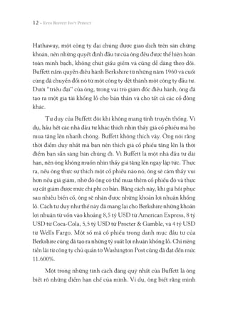 Hathaway, một công ty đại chúng được giao dịch trên sàn chứng
khoán, nên những quyết định đầu tư của ông đều được thể hiện hoàn
toàn minh bạch, không chút giấu giếm và cũng dễ dàng theo dõi.
Buffett nắm quyền điều hành Berkshire từ những năm 1960 và cuối
cùng đã chuyển đổi nó từ một công ty dệt thành một công ty đầu tư.
Dưới “triều đại” của ông, trong vai trò giám đốc điều hành, ông đã
tạo ra một gia tài khổng lồ cho bản thân và cho tất cả các cổ đông
khác.
Tư duy của Buffett đôi khi không mang tính truyền thống. Ví
dụ, hầu hết các nhà đầu tư khác thích nhìn thấy giá cổ phiếu mà họ
mua tăng lên nhanh chóng. Buffett không thích vậy. Ông nói rằng
thời điểm duy nhất mà bạn nên thích giá cổ phiếu tăng lên là thời
điểm bạn sẵn sàng bán chúng đi. Vì Buffett là một nhà đầu tư dài
hạn, nên ông không muốn nhìn thấy giá tăng lên ngay lập tức. Thực
ra, nếu ông thực sự thích một cổ phiếu nào nó, ông sẽ cảm thấy vui
hơn nếu giá giảm, nhờ đó ông có thể mua thêm cổ phiếu đó và thực
sự cắt giảm được mức chi phí cơ bản. Bằng cách này, khi giá hồi phục
sau nhiều biến cố, ông sẽ nhận được những khoản lợi nhuận khổng
lồ. Cách tư duy như thế này đã mang lại cho Berkshire những khoản
lợi nhuận từ vốn vào khoảng 8,5 tỷ USD từ American Express, 8 tỷ
USD từ Coca-Cola, 5,5 tỷ USD từ Procter & Gamble, và 4 tỷ USD
từ Wells Fargo. Một số mã cổ phiếu trong danh mục đầu tư của
Berkshire cũng đã tạo ra những tỷ suất lợi nhuận khổng lồ. Chỉ riêng
tiền lãi từ công ty chủ quản tờ Washington Post cũng đã đạt đến mức
11.600%.
Một trong những tính cách đáng quý nhất của Buffett là ông
biết rõ những điểm hạn chế của mình. Ví dụ, ông biết rằng mình
12 -
 