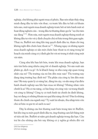 120 -
nghiệp, chứ không phải người mua cổ phiếu. Bạn nên nhận thấy rằng
mình đang đầu tư tiền vốn thực; và trước khi đầu tư bất cứ khoản
tiền nào, một người mua doanh nghiệp trước hết sẽ tiến hành một số
hoạt động nghiên cứu – trong đầu tư thường được gọi là “sự chú tâm
xác đáng”(24)
. Hơn nữa, một người mua doanh nghiệp thông minh sẽ
không đầu tư vốn với ý định chuyển chủ sở hữu trong thời gian ngắn.
Thực ra, Buffett nói rằng khi ông quyết định đầu tư, thậm chí ông
không nghĩ đến chiến lược thoát ra(25)
. Nhưng ngay cả những người
mua doanh nghiệp có sẵn một chiến lược thoát ra rõ ràng trong kế
hoạch của mình cũng có ý định gắn bó với nó trong ít nhất cũng một
vài năm.
Cũng như khi bạn kết hôn, trước khi mua doanh nghiệp, bạn
nên tìm hiểu càng nhiều càng tốt về doanh nghiệp. Nó sản xuất sản
phẩm gì, dịch vụ gì? Ai là khách hàng và nhà cung cấp quan trọng
nhất của nó? Thị trường của nó lớn đến mức nào? Thị trường này
đang tăng trưởng hay đình trệ? Thị phần của công ty lớn đến mức
nào? Bộ máy quản lý có năng lực, đáng tin cậy, và sẵn sàng ở lại điều
hành doanh nghiệp sau khi bạn mua nó không? Những nhân viên
chính là ai? Họ có tài năng, có hài lòng với công việc và trung thành
với công ty không? Công ty có tình hình tài chính ổn định không,
hay nó đang có những khoản nợ quá khả năng chi trả? Đâu là những
thước đo chính của ngành này? Tỷ suất lợi nhuận, thu nhập trên vốn
chủ sở hữu và giá trị sổ sách ra sao?
Đây là những câu hỏi thường xuất hiện trong tâm trí Buffett,
bởi khi ông ra một quyết định đầu tư, ông thường cam kết bằng một
số tiền rất lớn. Buffett sẽ nắm giữ doanh nghiệp trong dài hạn. Câu
trả lời cho những câu hỏi này không có ý nghĩa gì nhiều đối với
(24) Due diligence.
(25) Exit strategy.
 