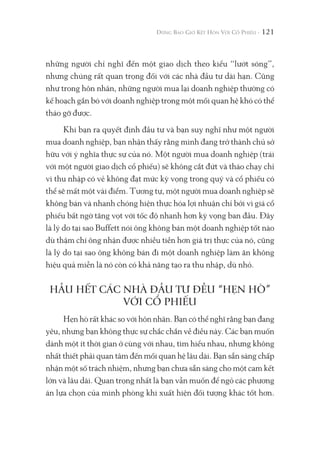 121
những người chỉ nghĩ đến một giao dịch theo kiểu “lướt sóng”,
nhưng chúng rất quan trọng đối với các nhà đầu tư dài hạn. Cũng
như trong hôn nhân, những người mua lại doanh nghiệp thường có
kế hoạch gắn bó với doanh nghiệp trong một mối quan hệ khó có thể
tháo gỡ được.
Khi bạn ra quyết định đầu tư và bạn suy nghĩ như một người
mua doanh nghiệp, bạn nhận thấy rằng mình đang trở thành chủ sở
hữu với ý nghĩa thực sự của nó. Một người mua doanh nghiệp (trái
với một người giao dịch cổ phiếu) sẽ không cắt đứt và tháo chạy chỉ
vì thu nhập có vẻ không đạt mức kỳ vọng trong quý và cổ phiếu có
thể sẽ mất một vài điểm. Tương tự, một người mua doanh nghiệp sẽ
không bán và nhanh chóng hiện thực hóa lợi nhuận chỉ bởi vì giá cổ
phiếu bất ngờ tăng vọt với tốc độ nhanh hơn kỳ vọng ban đầu. Đây
là lý do tại sao Buffett nói ông không bán một doanh nghiệp tốt nào
dù thậm chí ông nhận được nhiều tiền hơn giá trị thực của nó, cũng
là lý do tại sao ông không bán đi một doanh nghiệp làm ăn không
hiệu quả miễn là nó còn có khả năng tạo ra thu nhập, dù nhỏ.
HẦU HẾT CÁC NHÀ ĐẦU TƯ ĐỀU “HẸN HÒ”
VỚI CỔ PHIẾU
Hẹn hò rất khác so với hôn nhân. Bạn có thể nghĩ rằng bạn đang
yêu, nhưng bạn không thực sự chắc chắn về điều này. Các bạn muốn
dành một ít thời gian ở cùng với nhau, tìm hiểu nhau, nhưng không
nhất thiết phải quan tâm đến mối quan hệ lâu dài. Bạn sẵn sàng chấp
nhận một số trách nhiệm, nhưng bạn chưa sẵn sàng cho một cam kết
lớn và lâu dài. Quan trọng nhất là bạn vẫn muốn để ngỏ các phương
án lựa chọn của mình phòng khi xuất hiện đối tượng khác tốt hơn.
 