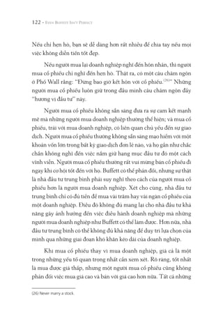 122 -
Nếu chỉ hẹn hò, bạn sẽ dễ dàng hơn rất nhiều để chia tay nếu mọi
việc không diễn tiến tốt đẹp.
Nếu người mua lại doanh nghiệp nghĩ đến hôn nhân, thì người
mua cổ phiếu chỉ nghĩ đến hẹn hò. Thật ra, có một câu châm ngôn
ở Phố Wall rằng: “Đừng bao giờ kết hôn với cổ phiếu.(26)
” Những
người mua cổ phiếu luôn giữ trong đầu mình câu châm ngôn đầy
“hương vị đầu tư” này.
Người mua cổ phiếu không sẵn sàng đưa ra sự cam kết mạnh
mẽ mà những người mua doanh nghiệp thường thể hiện; và mua cổ
phiếu, trái với mua doanh nghiệp, có liên quan chủ yếu đến sự giao
dịch. Người mua cổ phiếu thường không sẵn sàng mạo hiểm với một
khoản vốn lớn trong bất kỳ giao dịch đơn lẻ nào, và họ gần như chắc
chắn không nghĩ đến việc nắm giữ hạng mục đầu tư đó một cách
vĩnh viễn. Người mua cổ phiếu thường rất vui mừng bán cổ phiếu đi
ngay khi cơ hội tốt đến với họ. Buffett có thể phản đối, nhưng sự thật
là nhà đầu tư trung bình phải suy nghĩ theo cách của người mua cổ
phiếu hơn là người mua doanh nghiệp. Xét cho cùng, nhà đầu tư
trung bình chỉ có đủ tiền để mua vài trăm hay vài ngàn cổ phiếu của
một doanh nghiệp. Điều đó không đủ mang lại cho nhà đầu tư khả
năng gây ảnh hưởng đến việc điều hành doanh nghiệp mà những
người mua doanh nghiệp như Buffett có thể làm được. Hơn nữa, nhà
đầu tư trung bình có thể không đủ khả năng để duy trì lựa chọn của
mình qua những giai đoạn khó khăn kéo dài của doanh nghiệp.
Khi mua cổ phiếu thay vì mua doanh nghiệp, giá cả là một
trong những yếu tố quan trọng nhất cần xem xét. Rõ ràng, tốt nhất
là mua được giá thấp, nhưng một người mua cổ phiếu cũng không
phản đối việc mua giá cao và bán với giá cao hơn nữa. Tất cả những
(26) Never marry a stock.
 