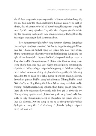 123
yếu tố thực sự quan trọng cần quan tâm khi mua một doanh nghiệp
cho dài hạn, như thị phần, chất lượng bộ máy quản lý, tỷ suất lợi
nhuận, thu nhập trên vốn chủ sở hữu thường không quan trọng khi
mua cổ phiếu trong ngắn hạn. Tuy việc nắm vững các yếu tố căn bản
này lúc nào cũng là điều nên làm, nhưng chúng sẽ không thúc đẩy
hoặc ngăn chặn quyết định đầu tư của bạn.
Một người mua cổ phiếu biết rằng nếu một cổ phiếu đang được
bán dưới giá trị nội tại, thì nó trở thành một ứng viên sáng giá để bạn
mua lại. Thậm chí Buffett cũng tán thành điều này. Tuy nhiên,
những người mua cổ phiếu thay vì mua doanh nghiệp cũng đang suy
nghĩ về việc bán nó đi. Hãy nhớ Buffett không có chiến lược thoát ra.
Tuy nhiên, đối với người mua cổ phiếu, việc thoát ra cũng quan
trọng không kém việc mua vào. Người mua cổ phiếu biết rằng nếu
cổ phiếu có thể bị định giá thấp thì chúng cũng có thể được định giá
cao. Họ biết nếu mua những cổ phiếu bị định giá thấp là điều có ý
nghĩa lớn thì nó cũng có ý nghĩa tương tự khi bán những cổ phiếu
được định giá cao. Buffett cũng biết điều này. Nhưng Buffett thích
“kết hôn” hơn. Ông không thích bán. Như chúng ta đã biết từ đầu
chương, Buffett nói rằng ông sẽ không bán đi một doanh nghiệp tốt
thậm chí nếu ông nhận được nhiều tiền hơn giá trị thực của nó.
Nhưng những người mua cổ phiếu thường sẵn sàng bán đi – đặc biệt
là khi họ thấy rõ ràng mức giá mà họ nhận được cao hơn so với giá trị
thực của cổ phiếu. Xét cho cùng, tại sao họ lại nắm giữ cổ phiếu được
định giá cao trong khi có vô số những cổ phiếu bị định giá thấp mà
họ có thể mua lại?
 