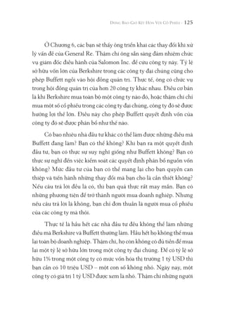 125
Ở Chương 6, các bạn sẽ thấy ông triển khai các thay đổi khi xử
lý vấn đề của General Re. Thậm chí ông sẵn sàng đảm nhiệm chức
vụ giám đốc điều hành của Salomon Inc. để cứu công ty này. Tỷ lệ
sở hữu vốn lớn của Berkshire trong các công ty đại chúng cũng cho
phép Buffett ngồi vào hội đồng quản trị. Thực tế, ông có chức vụ
trong hội đồng quản trị của hơn 20 công ty khác nhau. Điều cơ bản
là khi Berkshire mua toàn bộ một công ty nào đó, hoặc thậm chí chỉ
mua một số cổ phiếu trong các công ty đại chúng, công ty đó sẽ được
hưởng lợi thế lớn. Điều này cho phép Buffett quyết định vốn của
công ty đó sẽ được phân bổ như thế nào.
Có bao nhiêu nhà đầu tư khác có thể làm được những điều mà
Buffett đang làm? Bạn có thể không? Khi bạn ra một quyết định
đầu tư, bạn có thực sự suy nghĩ giống như Buffett không? Bạn có
thực sự nghĩ đến việc kiểm soát các quyết định phân bổ nguồn vốn
không? Mức đầu tư của bạn có thể mang lại cho bạn quyền can
thiệp và tiến hành những thay đổi mà bạn cho là cần thiết không?
Nếu câu trả lời đều là có, thì bạn quả thực rất may mắn. Bạn có
những phương tiện để trở thành người mua doanh nghiệp. Nhưng
nếu câu trả lời là không, bạn chỉ đơn thuần là người mua cổ phiếu
của các công ty mà thôi.
Thực tế là hầu hết các nhà đầu tư đều không thể làm những
điều mà Berkshire và Buffett thường làm. Hầu hết họ không thể mua
lại toàn bộ doanh nghiệp. Thậm chí, họ còn không có đủ tiền để mua
lại một tỷ lệ sở hữu lớn trong một công ty đại chúng. Để có tỷ lệ sở
hữu 1% trong một công ty có mức vốn hóa thị trường 1 tỷ USD thì
bạn cần có 10 triệu USD – một con số không nhỏ. Ngày nay, một
công ty có giá trị 1 tỷ USD được xem là nhỏ. Thậm chí những người
 