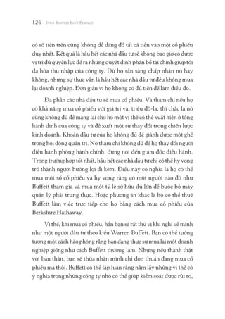 126 -
có số tiền trên cũng không dễ dàng đổ tất cả tiền vào một cổ phiếu
duy nhất. Kết quả là hầu hết các nhà đầu tư sẽ không bao giờ có được
vị trí đủ quyền lực để ra những quyết định phân bổ tài chính giúp tối
đa hóa thu nhập của công ty. Dù họ sẵn sàng chấp nhận nó hay
không, nhưng sự thực vẫn là hầu hết các nhà đầu tư đều không mua
lại doanh nghiệp. Đơn giản vì họ không có đủ tiền để làm điều đó.
Đa phần các nhà đầu tư sẽ mua cổ phiếu. Và thậm chí nếu họ
có khả năng mua cổ phiếu với giá trị vài triệu đô-la, thì chắc là nó
cũng không đủ để mang lại cho họ một vị thế có thể xuất hiện ở tổng
hành dinh của công ty và đề xuất một sự thay đổi trong chiến lược
kinh doanh. Khoản đầu tư của họ không đủ để giành được một ghế
trong hội đồng quản trị. Nó thậm chí không đủ để họ thay đổi người
điều hành phòng hành chính, đừng nói đến giám đốc điều hành.
Trong trường hợp tốt nhất, hầu hết các nhà đầu tư chỉ có thể hy vọng
trở thành người hưởng lợi đi kèm. Điều này có nghĩa là họ có thể
mua một số cổ phiếu và hy vọng rằng có một người nào đó như
Buffett tham gia và mua một tỷ lệ sở hữu đủ lớn để buộc bộ máy
quản lý phải trung thực. Hoặc phương án khác là họ có thể thuê
Buffett làm việc trực tiếp cho họ bằng cách mua cổ phiếu của
Berkshire Hathaway.
Vì thế, khi mua cổ phiếu, hẳn bạn sẽ rất thú vị khi nghĩ về mình
như một người đầu tư theo kiểu Warren Buffett. Bạn có thể tưởng
tượng một cách hào phóng rằng bạn đang thực sự mua lại một doanh
nghiệp giống như cách Buffett thường làm. Nhưng nếu thành thật
với bản thân, bạn sẽ thừa nhận mình chỉ đơn thuần đang mua cổ
phiếu mà thôi. Buffett có thể lập luận rằng nắm lấy những vị thế có
ý nghĩa trong những công ty nhỏ có thể giúp kiểm soát được rủi ro,
 