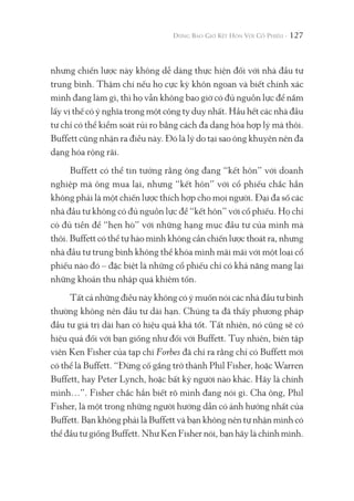 127
nhưng chiến lược này không dễ dàng thực hiện đối với nhà đầu tư
trung bình. Thậm chí nếu họ cực kỳ khôn ngoan và biết chính xác
mình đang làm gì, thì họ vẫn không bao giờ có đủ nguồn lực để nắm
lấy vị thế có ý nghĩa trong một công ty duy nhất. Hầu hết các nhà đầu
tư chỉ có thể kiểm soát rủi ro bằng cách đa dạng hóa hợp lý mà thôi.
Buffett cũng nhận ra điều này. Đó là lý do tại sao ông khuyên nên đa
dạng hóa rộng rãi.
Buffett có thể tin tưởng rằng ông đang “kết hôn” với doanh
nghiệp mà ông mua lại, nhưng “kết hôn” với cổ phiếu chắc hẳn
không phải là một chiến lược thích hợp cho mọi người. Đại đa số các
nhà đầu tư không có đủ nguồn lực để “kết hôn” với cổ phiếu. Họ chỉ
có đủ tiền để “hẹn hò” với những hạng mục đầu tư của mình mà
thôi. Buffett có thể tự hào mình không cần chiến lược thoát ra, nhưng
nhà đầu tư trung bình không thể khóa mình mãi mãi với một loại cổ
phiếu nào đó – đặc biệt là những cổ phiếu chỉ có khả năng mang lại
những khoản thu nhập quá khiêm tốn.
Tất cả những điều này không có ý muốn nói các nhà đầu tư bình
thường không nên đầu tư dài hạn. Chúng ta đã thấy phương pháp
đầu tư giá trị dài hạn có hiệu quả khá tốt. Tất nhiên, nó cũng sẽ có
hiệu quả đối với bạn giống như đối với Buffett. Tuy nhiên, biên tập
viên Ken Fisher của tạp chí Forbes đã chỉ ra rằng chỉ có Buffett mới
có thể là Buffett. “Đừng cố gắng trở thành Phil Fisher, hoặc Warren
Buffett, hay Peter Lynch, hoặc bất kỳ người nào khác. Hãy là chính
mình…”. Fisher chắc hẳn biết rõ mình đang nói gì. Cha ông, Phil
Fisher, là một trong những người hướng dẫn có ảnh hưởng nhất của
Buffett. Bạn không phải là Buffett và bạn không nên tự nhận mình có
thể đầu tư giống Buffett. Như Ken Fisher nói, bạn hãy là chính mình.
 