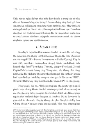 128 -
Điều này có nghĩa là bạn phải hiểu được bạn là ai trong vai trò nhà
đầu tư. Bạn có những mục tiêu gì? Bạn có những ràng buộc gì? Bạn
sẵn sàng và có khả năng chịu đựng rủi ro ở mức độ nào? Hãy tìm hiểu
những chiến lược đầu tư nào có hiệu quả nhất đối với bạn. Đảm bảo
rằng bạn biết lý do tại sao mình đang đầu tư và cách bạn muốn đầu
tư trước khi cam kết đưa ra một phần lớn tài sản của mình vào bất cứ
cổ phiếu, ngành hay lớp tài sản nào.
GIẤC MƠ PIPE
Sau đây là một điều khác nữa mà hầu hết các nhà đầu tư không
thể làm được. Họ không thể thực hiện các khoản đầu tư tư nhân vào
tài sản công (PIPE – Private Investments in Public Equity). Đây là
một chiến lược thú vị thường được các quỹ đầu tư thanh khoản linh
hoạt (hedge fund(27)
) sử dụng. Thực tế, công ty Friedland Global
Capital Markets ước lượng rằng “hàng trăm, nếu không phải hàng
ngàn, quỹ đầu tư chứng khoán tư nhân hoặc quỹ đầu tư thanh khoản
linh hoạt đã được thành lập trong vài năm qua để đầu tư vào PIPE”.
Berkshire Hathaway cũng là một nhà đầu tư vào PIPE rất năng động.
Như tên gọi của nó, PIPE cho phép các nhà đầu tư lớn mua cổ
phiếu hoặc chứng khoán liên kết vốn (equity-linked securities) từ
các công ty công thông qua giao dịch tư nhân. Cách sắp đặt này giúp
người phát hành tiết kiệm thời gian và tiền bạc. Do nó được xem là
giao dịch tư nhân nên công ty không cần phải đăng ký với Ủy ban
Chứng khoán Nhà nước trước khi giao dịch. Hơn nữa, chi phí phát
(27) Hedge Fund là loại quỹ đầu tư có tính đại chúng thấp và không bị quản lý quá chặt. Khái
niệm “Hedge Fund" không ám chỉ một loại pháp nhân riêng biệt của thị trường vốn, mà chỉ
là cách gọi nhằm phân biệt các quỹ ít bị quản lý chặt chẽ. Thường các quỹ loại này chỉ giao dịch
với một số lượng hạn chế các nhà đầu tư, vì thế mỗi nhà đầu tư phải góp vào những khoản
tiền rất lớn theo phương thức “gọi vốn không đại chúng" (private placement). Ngược với các
Hedge Fund là các quỹ “Mutual Funds" (thường gọi là quỹ tương hỗ) có tính đại chúng cao,
hầu như mọi người đều có thể tham gia. Do không bị quản lý chặt, Hedge Fund thường rất
linh hoạt trong các chiến lược đầu tư.
 
