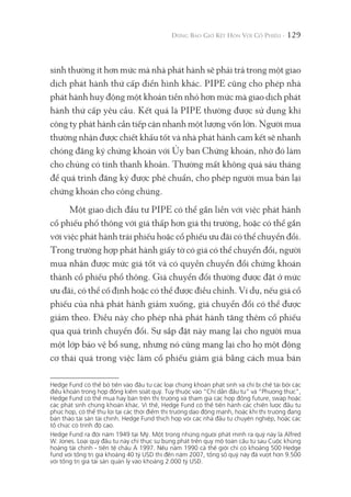 129
sinh thường ít hơn mức mà nhà phát hành sẽ phải trả trong một giao
dịch phát hành thứ cấp điển hình khác. PIPE cũng cho phép nhà
phát hành huy động một khoản tiền nhỏ hơn mức mà giao dịch phát
hành thứ cấp yêu cầu. Kết quả là PIPE thường được sử dụng khi
công ty phát hành cần tiếp cận nhanh một lượng vốn lớn. Người mua
thường nhận được chiết khấu tốt và nhà phát hành cam kết sẽ nhanh
chóng đăng ký chứng khoán với Ủy ban Chứng khoán, nhờ đó làm
cho chúng có tính thanh khoản. Thường mất không quá sáu tháng
để quá trình đăng ký được phê chuẩn, cho phép người mua bán lại
chứng khoán cho công chúng.
Một giao dịch đầu tư PIPE có thể gắn liền với việc phát hành
cổ phiếu phổ thông với giá thấp hơn giá thị trường, hoặc có thể gắn
với việc phát hành trái phiếu hoặc cổ phiếu ưu đãi có thể chuyển đổi.
Trong trường hợp phát hành giấy tờ có giá có thể chuyển đổi, người
mua nhận được mức giá tốt và có quyền chuyển đổi chứng khoán
thành cổ phiếu phổ thông. Giá chuyển đổi thường được đặt ở mức
ưu đãi, có thể cố định hoặc có thể được điều chỉnh. Ví dụ, nếu giá cổ
phiếu của nhà phát hành giảm xuống, giá chuyển đổi có thể được
giảm theo. Điều này cho phép nhà phát hành tăng thêm cổ phiếu
qua quá trình chuyển đổi. Sự sắp đặt này mang lại cho người mua
một lớp bảo vệ bổ sung, nhưng nó cũng mang lại cho họ một động
cơ thái quá trong việc làm cổ phiếu giảm giá bằng cách mua bán
Hedge Fund có thể bỏ tiền vào đầu tư các loại chứng khoán phát sinh và chỉ bị chế tài bởi các
điều khoản trong hợp đồng kiểm soát quỹ. Tùy thuộc vào “Chỉ dẫn đầu tư" và “Phương thức",
Hedge Fund có thể mua hay bán trên thị trường và tham gia các hợp đồng future, swap hoặc
các phát sinh chứng khoán khác. Vì thế, Hedge Fund có thể tiến hành các chiến lược đầu tư
phức hợp, có thể thu lợi tại các thời điểm thị trường dao động mạnh, hoặc khi thị trường đang
bán tháo tài sản tài chính. Hedge Fund thích hợp với các nhà đầu tư chuyên nghiệp, hoặc các
tổ chức có trình độ cao.
Hedge Fund ra đời năm 1949 tại Mỹ. Một trong những người phát minh ra quỹ này là Alfred
W. Jones. Loại quỹ đầu tư này chỉ thực sự bùng phát trên quy mô toàn cầu từ sau Cuộc khủng
hoảng tài chính - tiền tệ châu Á 1997. Nếu năm 1990 cả thế giới chỉ có khoảng 500 Hedge
fund với tổng trị giá khoảng 40 tỷ USD thì đến năm 2007, tổng số quỹ này đã vượt hơn 9.500
với tổng trị giá tài sản quản lý vào khoảng 2.000 tỷ USD.
 