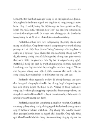 không thể trở thành chuyên gia trong tất cả các ngành kinh doanh.
Nhưng bảo hiểm là một ngành mà ông hiểu rõ từng đường đi nước
bước. Ông có một kỹ năng đặc biệt trong việc đánh giá rủi ro. Ông
khám phá ra cách đầu tư khoản tiền “chờ” của các công ty bảo hiểm
với suất thu nhập cao đủ để thanh toán những yêu cầu bảo hiểm
trong tương lai và để lại rất nhiều lợi nhuận cho cổ đông.
Buffett luôn thực hiện theo một phương pháp tiếp cận đầu tư
mang tính kỷ luật. Ông đã trở nên nổi tiếng trong việc tránh những
phong cách và chiến lược đầu tư “nóng” (nhưng cuối cùng hóa ra
chẳng có ý nghĩa gì ngoài những làn sóng ảo tưởng chóng tàn). Ví
dụ, thị trường chứng khoán Mỹ bùng nổ từ những năm giữa và cuối
thập niên 1990, chủ yếu được thúc đẩy bởi các cổ phiếu công nghệ.
Buffett nổi tiếng tìm cách né tránh chính những cổ phiếu tương tự
khi chúng thúc đẩy các chỉ số thị trường lên cao chưa từng có. Thậm
chí, ông còn không mua một cổ phiếu nào của Microsoft, mặc dù
công ty này được người bạn tốt Bill Gates của ông lãnh đạo.
Buffett bị nhiều người chỉ trích vì đã không tham gia vào cuộc
đua do ngành công nghệ dẫn đầu đó, nhưng ông không mấy quan
tâm đến những người phê bình mình. Những cổ đông Berkshire
cũng vậy. Họ hiểu phương pháp tiếp cận lâu dài của ông và họ tự tin
rằng dưới sự dẫn dắt của Buffett, họ sẽ hoàn toàn được thỏa mãn với
những khoản thu nhập đạt được.
Buffett luôn gắn liền với những gì ông biết rõ nhất. Ông thích
các công ty hoạt động trong những ngành kinh doanh đơn giản mà
ông có thể hiểu và kiểm soát được. Ông không hiểu làm thế nào để
định giá ngành phần mềm và ngành chất bán dẫn. Ông nghĩ rằng
quá khó để có thể dự báo dòng tiền của những công ty này với độ
13
 
