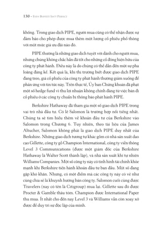 130 -
khống. Trong giao dịch PIPE, người mua cũng có thể nhận được sự
đảm bảo cho phép được mua thêm một lượng cổ phiếu phổ thông
với một mức giá ưu đãi nào đó.
PIPE thường là những giao dịch tuyệt vời dành cho người mua,
nhưng chúng không chắc hẳn đã tốt cho những cổ đông hiện hữu của
công ty phát hành. Điều này là do chúng có thể dẫn đến một sự pha
loãng đáng kể. Kết quả là, khi thị trường biết được giao dịch PIPE
đang treo, giá cổ phiếu của công ty phát hành thường giảm xuống để
phản ứng với tin tức này. Trên thực tế, Ủy ban Chứng khoán đã phạt
một số hedge fund vì thu lợi nhuận không chính đáng từ việc bán đi
cổ phiếu ở các công ty chuẩn bị thông báo phát hành PIPE.
Berkshire Hathaway đã tham gia một số giao dịch PIPE trong
vai trò nhà đầu tư. Có lẽ Salomon là trường hợp nổi tiếng nhất.
Chúng ta sẽ tìm hiểu thêm về khoản đầu tư của Berkshire vào
Salomon trong Chương 6. Tuy nhiên, theo tài liệu của James
Altucher, Salomon không phải là giao dịch PIPE duy nhất của
Berkshire. Những giao dịch tương tự khác gồm có nhà sản xuất dao
cạo Gillette, công ty gỗ Champion International, công ty viễn thông
Level 3 Communications (được một giám đốc của Berkshire
Hathaway là Walter Scott thành lập), và nhà sản xuất khí tự nhiên
Williams Companies. Một số công ty này có tình hình tài chính khỏe
mạnh khi Berkshire tiến hành khoản đầu tư ban đầu. Một số đang
gặp khó khăn. Nhưng, có một điểm mà các công ty này có vẻ như
cùng chia sẻ là khuynh hướng bán công ty. Salomon cuối cùng được
Travelers (nay có tên là Citigroup) mua lại. Gillette sau đó được
Procter & Gamble thâu tóm. Champion được International Paper
thu mua. Ít nhất cho đến nay Level 3 và Williams vẫn còn xoay xở
được để duy trì sự độc lập của mình.
 