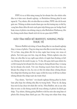 131
PIPE tỏ ra có khả năng mang lại lợi nhuận lớn cho nhiều nhà
đầu tư ở tầm mức doanh nghiệp, và Berkshire không phải là một
ngoại lệ. Tuy nhiên, đối với nhà đầu tư cá nhân, PIPE vẫn chỉ là một
giấc mơ. Những cá nhân muốn tham gia vào thị trường này có thể hy
vọng làm được điều đó một cách gián tiếp thông qua các hedge fund
hoặc mua cổ phiếu của những công ty như Berkshire Hathaway, khi
họ chứng minh được thành tích tốt từ các giao dịch PIPE.
HÃY TÌM HIỂU KỸ BUFFETT, NHƯNG PHẢI
THỰC TẾ
Warren Buffett nổi tiếng về hoạt động đầu tư vào doanh nghiệp
thay vì mua cổ phiếu. Ông tin rằng mọi nhà đầu tư nên làm như vậy.
Về cơ bản, ông phản đối lối tư duy ngắn hạn trong việc mua cổ
phiếu. Xét trên quy mô lớn, ông rất đúng. Nhiều nghiên cứu cho
thấy các nhà đầu tư suy nghĩ quá nhiều về ngắn hạn thường có kết
cục không tốt do mình tự gây ra. Ví dụ, khi giao dịch quá nhiều họ
có thể mang lại lợi nhuận lớn cho công ty chứng khoán thay vì mang
lại lợi nhuận cho mình. Với việc thường xuyên hiện thực hóa các
khoản thu nhập từ vốn, họ còn có thể chỉ nhận được những khoản
thu nhập tầm thường sau thuế, ngay cả khi họ xoay xở để tạo ra được
những khoản thu nhập xuất sắc trước thuế.
Tuy nhiên, “kết hôn” với doanh nghiệp không phải là chiến
lược phù hợp cho những nhà đầu tư trung bình. Thực tế, đa dạng
hóa mới là lựa chọn tốt nhất đối với họ. Như Buffett, tất cả các nhà
đầu tư nên có đủ thông minh để mua những cổ phiếu bị định giá
thấp. Tuy nhiên, không giống Buffett ở chỗ họ nên sẵn sàng bán cổ
phiếu khi chúng được định giá cao. Họ cũng nên nhận thức rằng
 