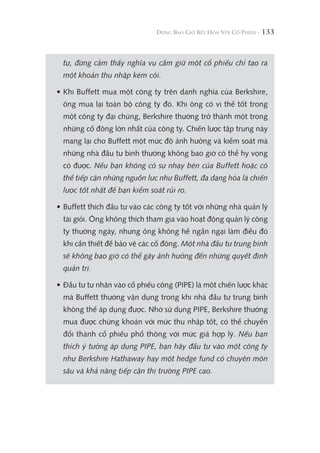 133
tự, đừng cảm thấy nghĩa vụ cầm giữ một cổ phiếu chỉ tạo ra
một khoản thu nhập kém cỏi.
• Khi Buffett mua một công ty trên danh nghĩa của Berkshire,
ông mua lại toàn bộ công ty đó. Khi ông có vị thế tốt trong
một công ty đại chúng, Berkshire thường trở thành một trong
những cổ đông lớn nhất của công ty. Chiến lược tập trung này
mang lại cho Buffett một mức độ ảnh hưởng và kiểm soát mà
những nhà đầu tư bình thường không bao giờ có thể hy vọng
có được. Nếu bạn không có sự nhạy bén của Buffett hoặc có
thể tiếp cận những nguồn lực như Buffett, đa dạng hóa là chiến
lược tốt nhất để bạn kiểm soát rủi ro.
• Buffett thích đầu tư vào các công ty tốt với những nhà quản lý
tài giỏi. Ông không thích tham gia vào hoạt động quản lý công
ty thường ngày, nhưng ông không hề ngần ngại làm điều đó
khi cần thiết để bảo vệ các cổ đông. Một nhà đầu tư trung bình
sẽ không bao giờ có thể gây ảnh hưởng đến những quyết định
quản trị.
• Đầu tư tư nhân vào cổ phiếu công (PIPE) là một chiến lược khác
mà Buffett thường vận dụng trong khi nhà đầu tư trung bình
không thể áp dụng được. Nhờ sử dụng PIPE, Berkshire thường
mua được chứng khoán với mức thu nhập tốt, có thể chuyển
đổi thành cổ phiếu phổ thông với mức giá hợp lý. Nếu bạn
thích ý tưởng áp dụng PIPE, bạn hãy đầu tư vào một công ty
như Berkshire Hathaway hay một hedge fund có chuyên môn
sâu và khả năng tiếp cận thị trường PIPE cao.
 