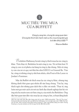 5
MỤC TIÊU THU MUA
CỦA BUFFETT
Công ty càng lớn, chúng tôi càng quan tâm:
Chúng tôi thích tiến hành một vụ thu mua trong tầm giá
từ 5 đến 20 tỷ USD.(28)
- Warren Buffett
erkshire Hathaway là một công ty thích mua lại các công ty
khác. Trên thực tế, Berkshire là một công ty mẹ. Nó sở hữu hơn 70
công ty con và cổ phiếu của hàng tá công ty đại chúng. Một số công
ty con của nó có quy mô khá lớn như GEICO và General Re. Trái
lại, cũng có những công ty nhỏ hơn nhiều, như Fruit of the Loom và
Jordan’s Furniture.
Mặc dù Buffett rất thích mua lại các công ty khác, nhưng ông
không dành thời gian quá nhiều để săn lùng chúng. Trái lại, ông
thích ngồi chờ những giao dịch thú vị đến với mình. Thực tế, ông
luôn mời gọi một cách cởi mở các lãnh đạo doanh nghiệp liên hệ với
ông nếu họ muốn xem xét bán công ty của mình cho Berkshire. Ông
đặc biệt quan tâm đến việc mua lại các công ty lớn, có hoạt động kinh
(28) Câu này xuất hiện đều đặn hàng năm kể từ năm 1998 trong phần “Tiêu chí Thu mua"
trong các báo cáo thường niên của Berkshire Hathaway. Con số này trước năm 1998 nhỏ hơn
con số trên. Như chúng ta đã thấy trong chương 3, hiện nay Buffett đang tìm kiếm những
thương vụ mua lại công ty có thể có quy mô lên đến 60 tỷ USD.
 