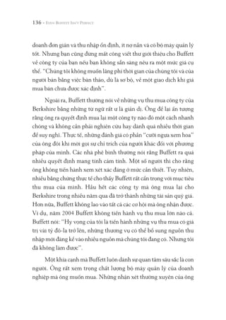 136 -
doanh đơn giản và thu nhập ổn định, ít nợ nần và có bộ máy quản lý
tốt. Nhưng bạn cũng đừng mất công viết thư giới thiệu cho Buffett
về công ty của bạn nếu bạn không sẵn sàng nêu ra một mức giá cụ
thể. “Chúng tôi không muốn lãng phí thời gian của chúng tôi và của
người bán bằng việc bàn thảo, dù là sơ bộ, về một giao dịch khi giá
mua bán chưa được xác định”.
Ngoài ra, Buffett thường nói về những vụ thu mua công ty của
Berkshire bằng những từ ngữ rất ư là giản dị. Ông để lại ấn tượng
rằng ông ra quyết định mua lại một công ty nào đó một cách nhanh
chóng và không cần phải nghiên cứu hay dành quá nhiều thời gian
để suy nghĩ. Thực tế, những đánh giá có phần “cưỡi ngựa xem hoa”
của ông đôi khi mời gọi sự chỉ trích của người khác đối với phương
pháp của mình. Các nhà phê bình thường nói rằng Buffett ra quá
nhiều quyết định mang tính cảm tính. Một số người thì cho rằng
ông không tiến hành xem xét xác đáng ở mức cần thiết. Tuy nhiên,
nhiều bằng chứng thực tế cho thấy Buffett rất cẩn trọng với mục tiêu
thu mua của mình. Hầu hết các công ty mà ông mua lại cho
Berkshire trong nhiều năm qua đã trở thành những tài sản quý giá.
Hơn nữa, Buffett không lao vào tất cả các cơ hội mà ông nhận được.
Ví dụ, năm 2004 Buffett không tiến hành vụ thu mua lớn nào cả.
Buffett nói: “Hy vọng của tôi là tiến hành những vụ thu mua có giá
trị vài tỷ đô-la trở lên, những thương vụ có thể bổ sung nguồn thu
nhập mới đáng kể vào nhiều nguồn mà chúng tôi đang có. Nhưng tôi
đã không làm được”.
Một khía cạnh mà Buffett luôn dành sự quan tâm sâu sắc là con
người. Ông rất xem trọng chất lượng bộ máy quản lý của doanh
nghiệp mà ông muốn mua. Những nhận xét thường xuyên của ông
 