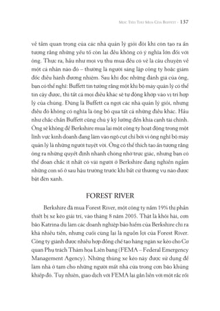 137
về tầm quan trọng của các nhà quản lý giỏi đôi khi còn tạo ra ấn
tượng rằng những yếu tố còn lại đều không có ý nghĩa lớn đối với
ông. Thực ra, hầu như mọi vụ thu mua đều có vẻ là câu chuyện về
một cá nhân nào đó – thường là người sáng lập công ty hoặc giám
đốc điều hành đương nhiệm. Sau khi đọc những đánh giá của ông,
bạn có thể nghĩ: Buffett tin tưởng rằng một khi bộ máy quản lý có thể
tin cậy được, thì tất cả mọi điều khác sẽ tự động khớp vào vị trí hợp
lý của chúng. Đúng là Buffett ca ngợi các nhà quản lý giỏi, nhưng
điều đó không có nghĩa là ông bỏ qua tất cả những điều khác. Hầu
như chắc chắn Buffett cũng chú ý kỹ lưỡng đến khía cạnh tài chính.
Ông sẽ không để Berkshire mua lại một công ty hoạt động trong một
lĩnh vực kinh doanh đang lâm vào ngõ cụt chỉ bởi vì ông nghĩ bộ máy
quản lý là những người tuyệt vời. Ông có thể thích tạo ấn tượng rằng
ông ra những quyết định nhanh chóng nhờ trực giác, nhưng bạn có
thể đoan chắc ít nhất có vài người ở Berkshire đang nghiền ngẫm
những con số ở sau hậu trường trước khi bất cứ thương vụ nào được
bật đèn xanh.
FOREST RIVER
Berkshire đã mua Forest River, một công ty nắm 19% thị phần
thiết bị xe kéo giải trí, vào tháng 8 năm 2005. Thật là khôi hài, cơn
bão Katrina dù làm các doanh nghiệp bảo hiểm của Berkshire chi ra
khá nhiều tiền, nhưng cuối cùng lại là nguồn lợi của Forest River.
Công ty giành được nhiều hợp đồng chế tạo hàng ngàn xe kéo cho Cơ
quan Phụ trách Thảm họa Liên bang (FEMA – Federal Emergency
Management Agency). Những thùng xe kéo này được sử dụng để
làm nhà ở tạm cho những người mất nhà cửa trong cơn bão khủng
khiếp đó. Tuy nhiên, giao dịch với FEMA lại gắn liền với một rắc rối
 