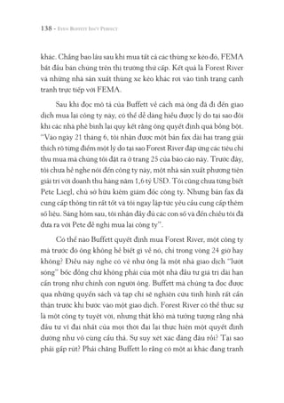 138 -
khác. Chẳng bao lâu sau khi mua tất cả các thùng xe kéo đó, FEMA
bắt đầu bán chúng trên thị trường thứ cấp. Kết quả là Forest River
và những nhà sản xuất thùng xe kéo khác rơi vào tình trạng cạnh
tranh trực tiếp với FEMA.
Sau khi đọc mô tả của Buffett về cách mà ông đã đi đến giao
dịch mua lại công ty này, có thể dễ dàng hiểu được lý do tại sao đôi
khi các nhà phê bình lại quy kết rằng ông quyết định quá bồng bột.
“Vào ngày 21 tháng 6, tôi nhận được một bản fax dài hai trang giải
thích rõ từng điểm một lý do tại sao Forest River đáp ứng các tiêu chí
thu mua mà chúng tôi đặt ra ở trang 25 của báo cáo này. Trước đây,
tôi chưa hề nghe nói đến công ty này, một nhà sản xuất phương tiện
giải trí với doanh thu hàng năm 1,6 tỷ USD. Tôi cũng chưa từng biết
Pete Liegl, chủ sở hữu kiêm giám đốc công ty. Nhưng bản fax đã
cung cấp thông tin rất tốt và tôi ngay lập tức yêu cầu cung cấp thêm
số liệu. Sáng hôm sau, tôi nhận đầy đủ các con số và đến chiều tôi đã
đưa ra với Pete đề nghị mua lại công ty”.
Có thể nào Buffett quyết định mua Forest River, một công ty
mà trước đó ông không hề biết gì về nó, chỉ trong vòng 24 giờ hay
không? Điều này nghe có vẻ như ông là một nhà giao dịch “lướt
sóng” bốc đồng chứ không phải của một nhà đầu tư giá trị dài hạn
cẩn trọng như chính con người ông. Buffett mà chúng ta đọc được
qua những quyển sách và tạp chí sẽ nghiên cứu tình hình rất cẩn
thận trước khi bước vào một giao dịch. Forest River có thể thực sự
là một công ty tuyệt vời, nhưng thật khó mà tưởng tượng rằng nhà
đầu tư vĩ đại nhất của mọi thời đại lại thực hiện một quyết định
dường như vô cùng cẩu thả. Sự suy xét xác đáng đâu rồi? Tại sao
phải gấp rút? Phải chăng Buffett lo rằng có một ai khác đang tranh
 