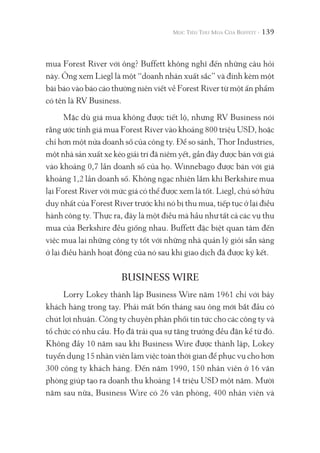 139
mua Forest River với ông? Buffett không nghĩ đến những câu hỏi
này. Ông xem Liegl là một “doanh nhân xuất sắc” và đính kèm một
bài báo vào báo cáo thường niên viết về Forest River từ một ấn phẩm
có tên là RV Business.
Mặc dù giá mua không được tiết lộ, nhưng RV Business nói
rằng ước tính giá mua Forest River vào khoảng 800 triệu USD, hoặc
chỉ hơn một nửa doanh số của công ty. Để so sánh, Thor Industries,
một nhà sản xuất xe kéo giải trí đã niêm yết, gần đây được bán với giá
vào khoảng 0,7 lần doanh số của họ. Winnebago được bán với giá
khoảng 1,2 lần doanh số. Không ngạc nhiên lắm khi Berkshire mua
lại Forest River với mức giá có thể được xem là tốt. Liegl, chủ sở hữu
duy nhất của Forest River trước khi nó bị thu mua, tiếp tục ở lại điều
hành công ty. Thực ra, đây là một điều mà hầu như tất cả các vụ thu
mua của Berkshire đều giống nhau. Buffett đặc biệt quan tâm đến
việc mua lại những công ty tốt với những nhà quản lý giỏi sẵn sàng
ở lại điều hành hoạt động của nó sau khi giao dịch đã được ký kết.
BUSINESS WIRE
Lorry Lokey thành lập Business Wire năm 1961 chỉ với bảy
khách hàng trong tay. Phải mất bốn tháng sau ông mới bắt đầu có
chút lợi nhuận. Công ty chuyên phân phối tin tức cho các công ty và
tổ chức có nhu cầu. Họ đã trải qua sự tăng trưởng đều đặn kể từ đó.
Không đầy 10 năm sau khi Business Wire được thành lập, Lokey
tuyển dụng 15 nhân viên làm việc toàn thời gian để phục vụ cho hơn
300 công ty khách hàng. Đến năm 1990, 150 nhân viên ở 16 văn
phòng giúp tạo ra doanh thu khoảng 14 triệu USD một năm. Mười
năm sau nữa, Business Wire có 26 văn phòng, 400 nhân viên và
 
