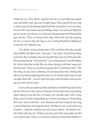 chính xác cao. Tuy nhiên, ông hiểu rất sâu về cách định giá ngành
nước giải khát có ga, dao cạo và ngân hàng. Ông cũng thích các công
ty được quản lý bởi những người lãnh đạo trung thực và có tài năng.
Và trên hết, ông muốn mua lại những công ty với mức giá thấp hơn
giá trị nội tại của chúng, và sẽ nắm giữ chúng trong một khoảng thời
gian rất dài. Thực tế chứng minh rằng chiến lược này đã mang lại
lợi ích vô cùng to lớn cho ông và các cổ đông Berkshire Hathaway
trong hơn bốn thập kỷ qua.
Tuy nhiên, trở lại những năm 1990, có nhiều nhà đầu tư nghĩ
rằng Buffett đã đánh mất “cảm giác” của mình. Ông không thèm
quan tâm đến sự thành công mà ông đạt được qua một thời gian dài.
Họ tin rằng ông đã “lỡ chuyến đò” của xu hướng mới. Vào thời điểm
đó, nhiều nhà đầu tư bắt đầu tin rằng chúng ta đã bước sang một
thời đại mới. Thực ra, các chuyên gia gọi đó là “nền kinh tế mới”. Họ
cho rằng các quy luật cũ không còn áp dụng được nữa. Những nhà
đầu tư này không ngần ngại thu mua vô số cổ phiếu được bán với giá
cao gấp nhiều lần – mà chỉ một thời gian trước đó được xem là mức
giá cao một cách kỳ quặc.
Có lẽ cách suy nghĩ này được minh họa rõ nhất bằng một lá thư
gởi cho bản tin Forbes Special Situation Survey bởi một trong những
người đăng ký báo dài hạn. Nó được viết vào đầu năm 2000, ở giai
đoạn cuối của hiện tượng được gọi là thời kỳ bùng nổ “bong bóng
dot-com” (lấy từ cách đọc ‘.com’ thường xuất hiện trong tên các công
ty hoạt động trên nền tảng Internet), để đáp lại một sự đề xuất mua
cổ phiếu – nghĩa là cổ phiếu của một công ty thuộc “nền kinh tế cũ”
theo khái niệm lúc đó. Chẳng có gì liên quan đến công nghệ cao đối
với cổ phiếu này. Thực ra, nó là loại cổ phiếu mà bản thân Buffett có
14 -
 