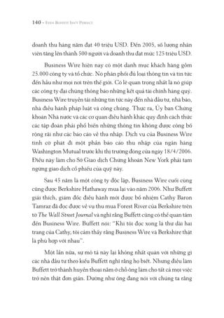 140 -
doanh thu hàng năm đạt 40 triệu USD. Đến 2005, số lượng nhân
viên tăng lên thành 500 người và doanh thu đạt mức 125 triệu USD.
Business Wire hiện nay có một danh mục khách hàng gồm
25.000 công ty và tổ chức. Nó phân phối đủ loại thông tin và tin tức
đến hầu như mọi nơi trên thế giới. Có lẽ quan trọng nhất là nó giúp
các công ty đại chúng thông báo những kết quả tài chính hàng quý.
Business Wire truyền tải những tin tức này đến nhà đầu tư, nhà báo,
nhà điều hành pháp luật và công chúng. Thực ra, Ủy ban Chứng
khoán Nhà nước và các cơ quan điều hành khác quy định cách thức
các tập đoàn phải phổ biến những thông tin không được công bố
rộng rãi như các báo cáo về thu nhập. Dịch vụ của Business Wire
tình cờ phát đi một phần báo cáo thu nhập của ngân hàng
Washington Mutual trước khi thị trường đóng cửa ngày 18/4/2006.
Điều này làm cho Sở Giao dịch Chứng khoán New York phải tạm
ngừng giao dịch cổ phiếu của quỹ này.
Sau 45 năm là một công ty độc lập, Business Wire cuối cùng
cũng được Berkshire Hathaway mua lại vào năm 2006. Như Buffett
giải thích, giám đốc điều hành mới được bổ nhiệm Cathy Baron
Tamraz đã đọc được về vụ thu mua Forest River của Berkshire trên
tờ The Wall Street Journal và nghĩ rằng Buffett cũng có thể quan tâm
đến Business Wire. Buffett nói: “Khi tôi đọc xong lá thư dài hai
trang của Cathy, tôi cảm thấy rằng Business Wire và Berkshire thật
là phù hợp với nhau”.
Một lần nữa, sự mô tả này lại không nhất quán với những gì
các nhà đầu tư theo kiểu Buffett nghĩ rằng họ biết. Nhưng điều làm
Buffett trở thành huyền thoại nằm ở chỗ ông làm cho tất cả mọi việc
trở nên thật đơn giản. Dường như ông đang nói với chúng ta rằng
 