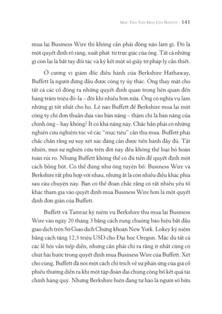 141
mua lại Business Wire thì không cần phải động não làm gì. Đó là
một quyết định rõ ràng, xuất phát từ trực giác của ông. Tất cả những
gì còn lại là bắt tay đối tác và ký kết một số giấy tờ pháp lý cần thiết.
Ở cương vị giám đốc điều hành của Berkshire Hathaway,
Buffett là người đứng đầu được công ty ủy thác. Ông thay mặt cho
tất cả các cổ đông ra những quyết định quan trọng liên quan đến
hàng trăm triệu đô-la – đôi khi nhiều hơn nữa. Ông có nghĩa vụ làm
những gì tốt nhất cho họ. Lẽ nào Buffett để Berkshire mua lại một
công ty chỉ đơn thuần dựa vào bản năng – thậm chí là bản năng của
chính ông – hay không? Ít có khả năng này. Chắc hẳn phải có những
nghiên cứu nghiêm túc về các “mục tiêu” cần thu mua. Buffett phải
chắc chắn rằng sự suy xét xác đáng cần được tiến hành đầy đủ. Tất
nhiên, mọi sự nghiên cứu trên đời này đều không thể loại bỏ hoàn
toàn rủi ro. Nhưng Buffett không thể có đủ tiền để quyết định một
cách bồng bột. Có thể đúng như ông tuyên bố: Business Wire và
Berkshire rất phù hợp với nhau, nhưng ắt là còn nhiều điều khác phía
sau câu chuyện này. Bạn có thể đoan chắc rằng có rất nhiều yếu tố
khác tham gia vào quyết định mua Business Wire hơn là một quyết
định đơn giản của Buffett.
Buffett và Tamraz kỷ niệm vụ Berkshire thu mua lại Business
Wire vào ngày 20 tháng 3 bằng cách rung chuông báo hiệu bắt đầu
giao dịch trên Sở Giao dịch Chứng khoán New York. Lokey kỷ niệm
bằng cách tặng 12,5 triệu USD cho Đại học Oregon. Mặc dù tất cả
các lễ hội vẫn tiếp diễn, nhưng cần phải chỉ ra rằng ít nhất cũng có
chút hài hước trong quyết định mua Business Wire của Buffett. Xét
cho cùng, Buffett đã nói một cách chỉ trích về sự phản ứng của giá cổ
phiếu thường diễn ra khi một tập đoàn đại chúng công bố kết quả tài
chính hàng quý. Nhưng Berkshire hiện đang tự hào là người sở hữu
 