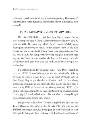 142 -
một công ty có lợi nhuận từ việc giúp những công ty khác công bố
loại thông tin có tác dụng như chất xúc tác cho tất cả những sự biến
động đó.
ISCAR METALWORKING COMPANIES
Đến năm 2006, Buffett chỉ để Berkshire đầu tư vào các công ty
Mỹ. Nhưng vào ngày 5 tháng 7, Berkshire đã mua lại một công ty
nước ngoài lần đầu tiên trong lịch sử của nó. Bạn có thể đã kỳ vọng
một người xem thường rủi ro như Buffett sẽ hoàn thành vụ thu mua
đầu tiên ở nước ngoài cho Berkshire ở một quốc gia phát triển ở Tây
Âu hoặc Bắc Á. Bạn cũng có thể hy vọng ông phải tiến hành việc
suy xét xác đáng với mức độ chặt chẽ hơn bình thường trước khi
đồng ý tiến hành giao dịch. Nếu vậy thì bạn hẳn đã sai trong cả hai
trường hợp.
Buffett tiến thẳng đến trung tâm vùng Trung Đông. Berkshire
đã trả 4 tỷ USD để mua lại Iscar, một nhà sản xuất thiết bị cắt bằng
hợp kim có trụ sở ở Tefen, Israel. Iscar có hơn 6.500 nhân viên và
hoạt động ở 61 quốc gia. Mặc dù các chỉ số tài chính của Iscar không
được công bố, nhưng có ước lượng cho rằng doanh thu hàng năm ở
mức 1,4 tỷ USD và lợi nhuận vào khoảng 440 triệu USD. Nếu
những số liệu này đúng, thì giá mua của Berkshire định giá cho Iscar
ở mức gấp 3,6 lần doanh thu và 11 lần thu nhập – không đắt quá
mức, nhưng không rẻ như biếu không.
Để giúp bạn hiểu rõ hơn, Tefen là vùng lãnh thổ phía bắc của
Israel, không xa biên giới Li-băng là mấy. Chỉ một tuần sau khi
Buffett hoàn tất giao dịch, lực lượng quân du kích Hezbollah đã vượt
biên giới Li-băng vào Israel, bắt cóc 2 binh sĩ Israel và giết một số
 