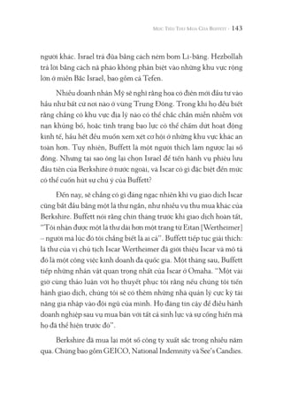 143
người khác. Israel trả đũa bằng cách ném bom Li-băng. Hezbollah
trả lời bằng cách nã pháo không phân biệt vào những khu vực rộng
lớn ở miền Bắc Israel, bao gồm cả Tefen.
Nhiều doanh nhân Mỹ sẽ nghĩ rằng họa có điên mới đầu tư vào
hầu như bất cứ nơi nào ở vùng Trung Đông. Trong khi họ đều biết
rằng chẳng có khu vực địa lý nào có thể chắc chắn miễn nhiễm với
nạn khủng bố, hoặc tình trạng bạo lực có thể chấm dứt hoạt động
kinh tế, hầu hết đều muốn xem xét cơ hội ở những khu vực khác an
toàn hơn. Tuy nhiên, Buffett là một người thích làm ngược lại số
đông. Nhưng tại sao ông lại chọn Israel để tiến hành vụ phiêu lưu
đầu tiên của Berkshire ở nước ngoài, và Iscar có gì đặc biệt đến mức
có thể cuốn hút sự chú ý của Buffett?
Đến nay, sẽ chẳng có gì đáng ngạc nhiên khi vụ giao dịch Iscar
cũng bắt đầu bằng một lá thư ngắn, như nhiều vụ thu mua khác của
Berkshire. Buffett nói rằng chín tháng trước khi giao dịch hoàn tất,
“Tôi nhận được một lá thư dài hơn một trang từ Eitan [Wertheimer]
– người mà lúc đó tôi chẳng biết là ai cả”. Buffett tiếp tục giải thích:
lá thư của vị chủ tịch Iscar Wertheimer đã giới thiệu Iscar và mô tả
đó là một công việc kinh doanh đa quốc gia. Một tháng sau, Buffett
tiếp những nhân vật quan trọng nhất của Iscar ở Omaha. “Một vài
giờ cùng thảo luận với họ thuyết phục tôi rằng nếu chúng tôi tiến
hành giao dịch, chúng tôi sẽ có thêm những nhà quản lý cực kỳ tài
năng gia nhập vào đội ngũ của mình. Họ đáng tin cậy để điều hành
doanh nghiệp sau vụ mua bán với tất cả sinh lực và sự cống hiến mà
họ đã thể hiện trước đó”.
Berkshire đã mua lại một số công ty xuất sắc trong nhiều năm
qua. Chúng bao gồm GEICO, National Indemnity và See’s Candies.
 