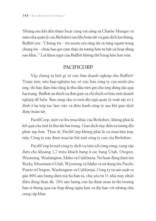 144 -
Nhưng sau khi đến thăm Iscar cùng với cộng sự Charlie Munger và
năm nhà quản lý của Berkshire sau khi hoàn tất vụ giao dịch hai tháng,
Buffett nói: “Chúng tôi – tôi muốn nói rằng tất cả từng người trong
chúng tôi – chưa bao giờ cảm thấy ấn tượng hơn từ bất cứ hoạt động
nào khác.” Lời khen ngợi của Buffett không thể hùng hồn hơn nữa.
PACIFICORP
Vậy chúng ta biết gì về việc bán doanh nghiệp cho Buffett?
Trước tiên, nếu bạn nghiêm túc về việc bán công ty của mình cho
ông, thì hãy đảm bảo rằng lá thư đầu tiên gởi cho ông đừng dài quá
hai trang. Buffett ưa thích sự đơn giản và chỉ thích sở hữu một doanh
nghiệp dễ hiểu. Bạn cũng cần có một đội ngũ quản lý xuất sắc có ý
định ở lại tiếp tục làm việc và điều hành công ty sau khi giao dịch
được hoàn tất.
PacifiCorp, một vụ thu mua khác của Berkshire, không phải là
kết quả của một lá thư dài hai trang. Giao dịch này diễn ra tương đối
phức tạp hơn. Thực tế, PacifiCorp không phải là vụ mua bán trực
tiếp. Công ty này được mua lại bởi một công ty con của Berkshire.
PacifiCorp là một công ty dịch vụ tiện ích công cộng, cung cấp
điện cho khoảng 1,7 triệu khách hàng ở các bang Utah, Oregon,
Wyoming, Washington, Idaho và California. Nó hoạt động dưới tên
Rocky Mountain ở Utah, Wyoming và Idaho và sử dụng tên Pacific
Power ở Oregon, Washington và California. Công ty tự sản xuất ra
gần 80% sản lượng điện mà họ bán ra, chủ yếu từ 11 nhà máy nhiệt
điện dùng than đá. 20% sản lượng còn lại được mua từ thị trường
bán sỉ thông qua các hợp đồng ngắn hạn và dài hạn với những nhà
cung cấp khác.
 