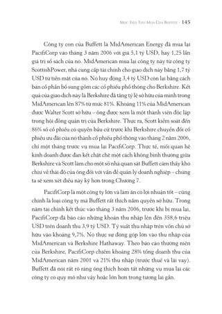 145
Công ty con của Buffett là MidAmerican Energy đã mua lại
PacifiCorp vào tháng 3 năm 2006 với giá 5,1 tỷ USD, hay 1,25 lần
giá trị sổ sách của nó. MidAmerican mua lại công ty này từ công ty
ScottishPower, nhà cung cấp tài chính cho giao dịch này bằng 1,7 tỷ
USD từ tiền mặt của nó. Nó huy động 3,4 tỷ USD còn lại bằng cách
bán cổ phần bổ sung gồm các cổ phiếu phổ thông cho Berkshire. Kết
quả của giao dịch này là Berkshire đã tăng tỷ lệ sở hữu của mình trong
MidAmerican lên 87% từ mức 81%. Khoảng 11% của MidAmerican
được Walter Scott sở hữu – ông được xem là một thành viên độc lập
trong hội đồng quản trị của Berkshire. Thực ra, Scott kiểm soát đến
86% số cổ phiếu có quyền bầu cử trước khi Berkshire chuyển đổi cổ
phiếu ưu đãi của nó thành cổ phiếu phổ thông vào tháng 2 năm 2006,
chỉ một tháng trước vụ mua lại PacifiCorp. Thực tế, mối quan hệ
kinh doanh được đan kết chặt chẽ một cách không bình thường giữa
Berkshire và Scott làm cho một số nhà quan sát Buffett cảm thấy khó
chịu về thái độ của ông đối với vấn đề quản lý doanh nghiệp – chúng
ta sẽ xem xét điều này kỹ hơn trong Chương 7.
PacifiCorp là một công ty lớn và làm ăn có lợi nhuận tốt – cũng
chính là loại công ty mà Buffett rất thích nắm quyền sở hữu. Trong
năm tài chính kết thúc vào tháng 3 năm 2006, trước khi bị mua lại,
PacifiCorp đã báo cáo những khoản thu nhập lên đến 358,6 triệu
USD trên doanh thu 3,9 tỷ USD. Tỷ suất thu nhập trên vốn chủ sở
hữu vào khoảng 9,7%. Nó thực sự đóng góp lớn vào thu nhập của
MidAmerican và Berkshire Hathaway. Theo báo cáo thường niên
của Berkshire, PacifiCorp chiếm khoảng 28% tổng doanh thu của
MidAmerican năm 2001 và 21% thu nhập (trước thuế và lãi vay).
Buffett đã nói rất rõ ràng ông thích hoàn tất những vụ mua lại các
công ty có quy mô như vậy hoặc lớn hơn trong tương lai gần.
 