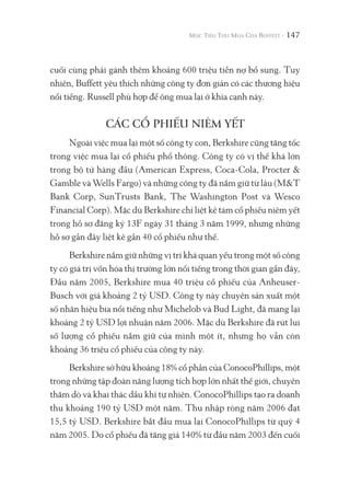 147
cuối cùng phải gánh thêm khoảng 600 triệu tiền nợ bổ sung. Tuy
nhiên, Buffett yêu thích những công ty đơn giản có các thương hiệu
nổi tiếng. Russell phù hợp để ông mua lại ở khía cạnh này.
CÁC CỔ PHIẾU NIÊM YẾT
Ngoài việc mua lại một số công ty con, Berkshire cũng tăng tốc
trong việc mua lại cổ phiếu phổ thông. Công ty có vị thế khá lớn
trong bộ tứ hàng đầu (American Express, Coca-Cola, Procter &
Gamble và Wells Fargo) và những công ty đã nắm giữ từ lâu (M&T
Bank Corp, SunTrusts Bank, The Washington Post và Wesco
Financial Corp). Mặc dù Berkshire chỉ liệt kê tám cổ phiếu niêm yết
trong hồ sơ đăng ký 13F ngày 31 tháng 3 năm 1999, nhưng những
hồ sơ gần đây liệt kê gần 40 cổ phiếu như thế.
Berkshire nắm giữ những vị trí khá quan yếu trong một số công
ty có giá trị vốn hóa thị trường lớn nổi tiếng trong thời gian gần đây,
Đầu năm 2005, Berkshire mua 40 triệu cổ phiếu của Anheuser-
Busch với giá khoảng 2 tỷ USD. Công ty này chuyên sản xuất một
số nhãn hiệu bia nổi tiếng như Michelob và Bud Light, đã mang lại
khoảng 2 tỷ USD lợi nhuận năm 2006. Mặc dù Berkshire đã rút lui
số lượng cổ phiếu nắm giữ của mình một ít, nhưng họ vẫn còn
khoảng 36 triệu cổ phiếu của công ty này.
Berkshire sở hữu khoảng 18% cổ phần của ConocoPhillips, một
trong những tập đoàn năng lượng tích hợp lớn nhất thế giới, chuyên
thăm dò và khai thác dầu khí tự nhiên. ConocoPhillips tạo ra doanh
thu khoảng 190 tỷ USD một năm. Thu nhập ròng năm 2006 đạt
15,5 tỷ USD. Berkshire bắt đầu mua lại ConocoPhillips từ quý 4
năm 2005. Do cổ phiếu đã tăng giá 140% từ đầu năm 2003 đến cuối
 