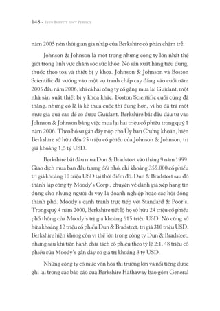 148 -
năm 2005 nên thời gian gia nhập của Berkshire có phần chậm trễ.
Johnson & Johnson là một trong những công ty lớn nhất thế
giới trong lĩnh vực chăm sóc sức khỏe. Nó sản xuất hàng tiêu dùng,
thuốc theo toa và thiết bị y khoa. Johnson & Johnson và Boston
Scientific đã vướng vào một vụ tranh chấp cay đắng vào cuối năm
2005 đầu năm 2006, khi cả hai công ty cố gắng mua lại Guidant, một
nhà sản xuất thiết bị y khoa khác. Boston Scientific cuối cùng đã
thắng, nhưng có lẽ là kẻ thua cuộc thì đúng hơn, vì họ đã trả một
mức giá quá cao để có được Guidant. Berkshire bắt đầu đầu tư vào
Johnson & Johnson bằng việc mua lại hai triệu cổ phiếu trong quý 1
năm 2006. Theo hồ sơ gần đây nộp cho Ủy ban Chứng khoán, hiện
Berkshire sở hữu đến 25 triệu cổ phiếu của Johnson & Johnson, trị
giá khoảng 1,5 tỷ USD.
Berkshire bắt đầu mua Dun & Bradsteet vào tháng 9 năm 1999.
Giao dịch mua ban đầu tương đối nhỏ, chỉ khoảng 355.000 cổ phiếu
trị giá khoảng 10 triệu USD tại thời điểm đó. Dun & Bradsteet sau đó
thành lập công ty Moody’s Corp., chuyên về đánh giá xếp hạng tín
dụng cho những người đi vay là doanh nghiệp hoặc các hội đồng
thành phố. Moody’s cạnh tranh trực tiếp với Standard & Poor’s.
Trong quý 4 năm 2000, Berkshire tiết lộ họ sở hữu 24 triệu cổ phiếu
phổ thông của Moody’s trị giá khoảng 615 triệu USD. Nó cũng sở
hữu khoảng 12 triệu cổ phiếu Dun & Bradsteet, trị giá 310 triệu USD.
Berkshire hiện không còn vị thế lớn trong công ty Dun & Bradsteet,
nhưng sau khi tiến hành chia tách cổ phiếu theo tỷ lệ 2:1, 48 triệu cổ
phiếu của Moody’s gần đây có giá trị khoảng 3 tỷ USD.
Những công ty có mức vốn hóa thị trường lớn và nổi tiếng được
ghi lại trong các báo cáo của Berkshire Hathaway bao gồm General
 